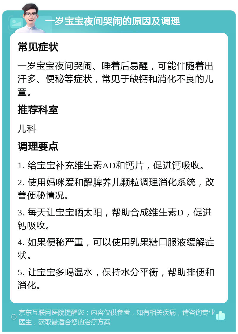 一岁宝宝夜间哭闹的原因及调理 常见症状 一岁宝宝夜间哭闹、睡着后易醒，可能伴随着出汗多、便秘等症状，常见于缺钙和消化不良的儿童。 推荐科室 儿科 调理要点 1. 给宝宝补充维生素AD和钙片，促进钙吸收。 2. 使用妈咪爱和醒脾养儿颗粒调理消化系统，改善便秘情况。 3. 每天让宝宝晒太阳，帮助合成维生素D，促进钙吸收。 4. 如果便秘严重，可以使用乳果糖口服液缓解症状。 5. 让宝宝多喝温水，保持水分平衡，帮助排便和消化。