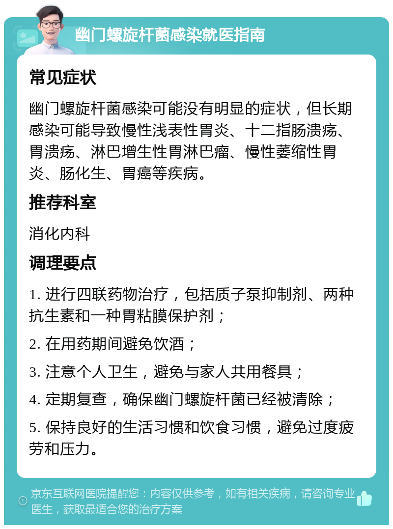 幽门螺旋杆菌感染就医指南 常见症状 幽门螺旋杆菌感染可能没有明显的症状，但长期感染可能导致慢性浅表性胃炎、十二指肠溃疡、胃溃疡、淋巴增生性胃淋巴瘤、慢性萎缩性胃炎、肠化生、胃癌等疾病。 推荐科室 消化内科 调理要点 1. 进行四联药物治疗，包括质子泵抑制剂、两种抗生素和一种胃粘膜保护剂； 2. 在用药期间避免饮酒； 3. 注意个人卫生，避免与家人共用餐具； 4. 定期复查，确保幽门螺旋杆菌已经被清除； 5. 保持良好的生活习惯和饮食习惯，避免过度疲劳和压力。