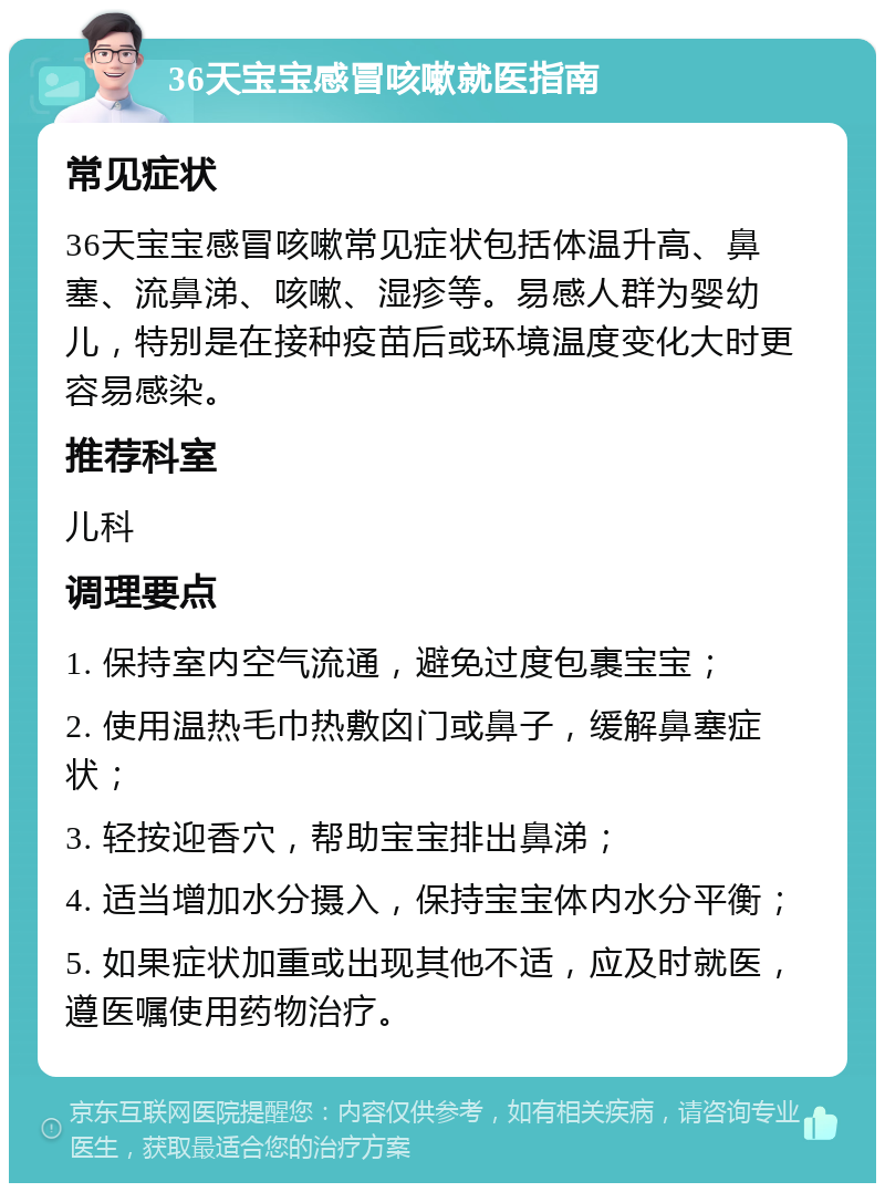 36天宝宝感冒咳嗽就医指南 常见症状 36天宝宝感冒咳嗽常见症状包括体温升高、鼻塞、流鼻涕、咳嗽、湿疹等。易感人群为婴幼儿，特别是在接种疫苗后或环境温度变化大时更容易感染。 推荐科室 儿科 调理要点 1. 保持室内空气流通，避免过度包裹宝宝； 2. 使用温热毛巾热敷囟门或鼻子，缓解鼻塞症状； 3. 轻按迎香穴，帮助宝宝排出鼻涕； 4. 适当增加水分摄入，保持宝宝体内水分平衡； 5. 如果症状加重或出现其他不适，应及时就医，遵医嘱使用药物治疗。