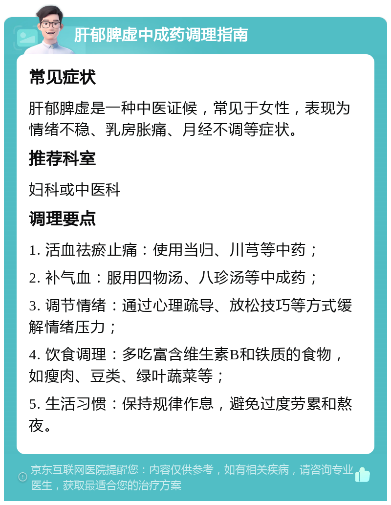 肝郁脾虚中成药调理指南 常见症状 肝郁脾虚是一种中医证候，常见于女性，表现为情绪不稳、乳房胀痛、月经不调等症状。 推荐科室 妇科或中医科 调理要点 1. 活血祛瘀止痛：使用当归、川芎等中药； 2. 补气血：服用四物汤、八珍汤等中成药； 3. 调节情绪：通过心理疏导、放松技巧等方式缓解情绪压力； 4. 饮食调理：多吃富含维生素B和铁质的食物，如瘦肉、豆类、绿叶蔬菜等； 5. 生活习惯：保持规律作息，避免过度劳累和熬夜。