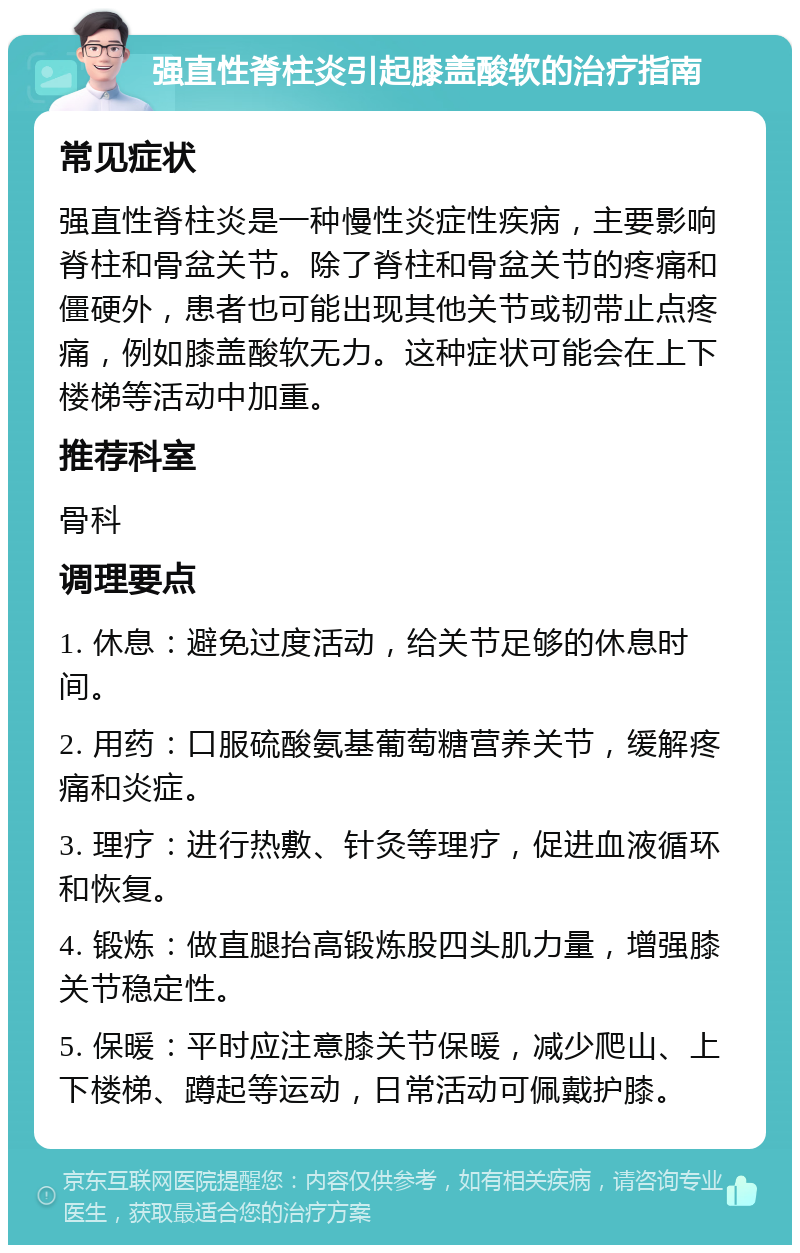 强直性脊柱炎引起膝盖酸软的治疗指南 常见症状 强直性脊柱炎是一种慢性炎症性疾病，主要影响脊柱和骨盆关节。除了脊柱和骨盆关节的疼痛和僵硬外，患者也可能出现其他关节或韧带止点疼痛，例如膝盖酸软无力。这种症状可能会在上下楼梯等活动中加重。 推荐科室 骨科 调理要点 1. 休息：避免过度活动，给关节足够的休息时间。 2. 用药：口服硫酸氨基葡萄糖营养关节，缓解疼痛和炎症。 3. 理疗：进行热敷、针灸等理疗，促进血液循环和恢复。 4. 锻炼：做直腿抬高锻炼股四头肌力量，增强膝关节稳定性。 5. 保暖：平时应注意膝关节保暖，减少爬山、上下楼梯、蹲起等运动，日常活动可佩戴护膝。