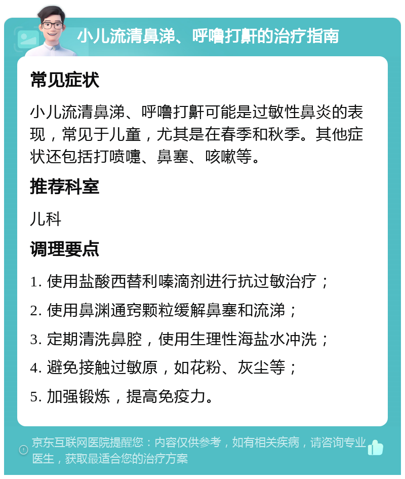 小儿流清鼻涕、呼噜打鼾的治疗指南 常见症状 小儿流清鼻涕、呼噜打鼾可能是过敏性鼻炎的表现，常见于儿童，尤其是在春季和秋季。其他症状还包括打喷嚏、鼻塞、咳嗽等。 推荐科室 儿科 调理要点 1. 使用盐酸西替利嗪滴剂进行抗过敏治疗； 2. 使用鼻渊通窍颗粒缓解鼻塞和流涕； 3. 定期清洗鼻腔，使用生理性海盐水冲洗； 4. 避免接触过敏原，如花粉、灰尘等； 5. 加强锻炼，提高免疫力。