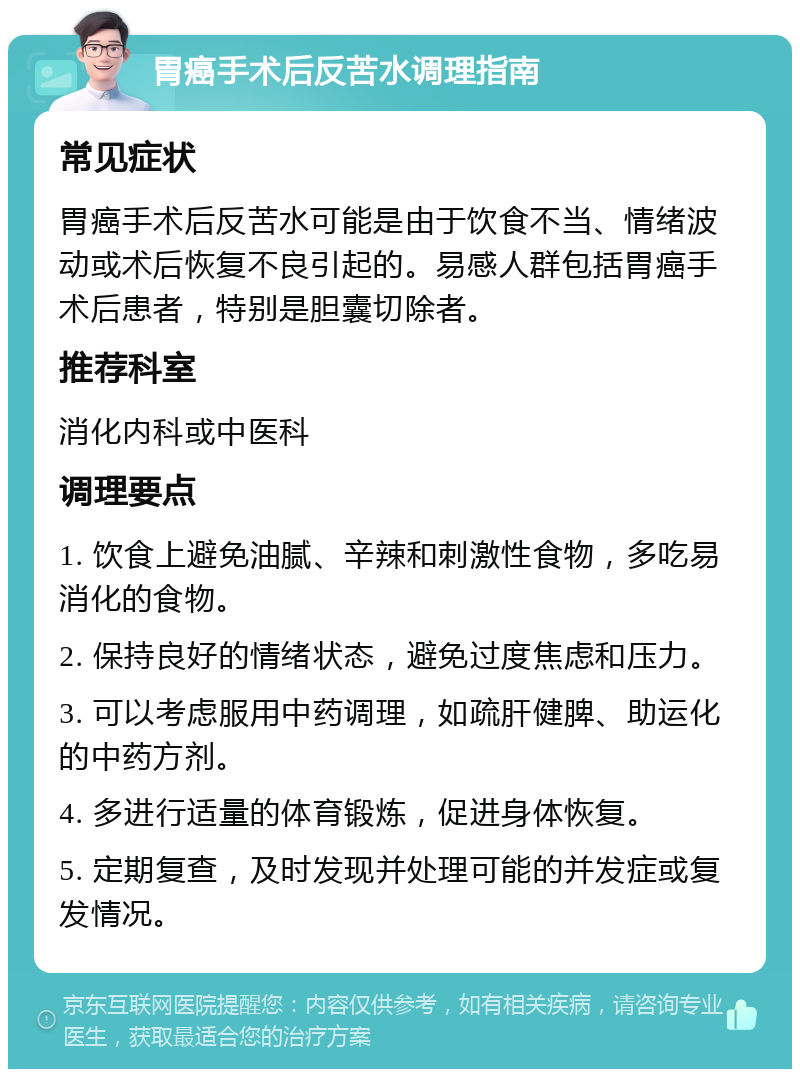 胃癌手术后反苦水调理指南 常见症状 胃癌手术后反苦水可能是由于饮食不当、情绪波动或术后恢复不良引起的。易感人群包括胃癌手术后患者，特别是胆囊切除者。 推荐科室 消化内科或中医科 调理要点 1. 饮食上避免油腻、辛辣和刺激性食物，多吃易消化的食物。 2. 保持良好的情绪状态，避免过度焦虑和压力。 3. 可以考虑服用中药调理，如疏肝健脾、助运化的中药方剂。 4. 多进行适量的体育锻炼，促进身体恢复。 5. 定期复查，及时发现并处理可能的并发症或复发情况。