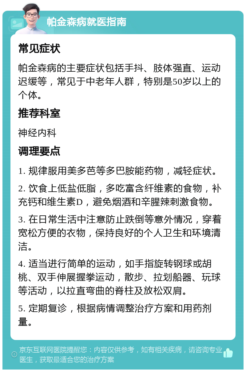 帕金森病就医指南 常见症状 帕金森病的主要症状包括手抖、肢体强直、运动迟缓等，常见于中老年人群，特别是50岁以上的个体。 推荐科室 神经内科 调理要点 1. 规律服用美多芭等多巴胺能药物，减轻症状。 2. 饮食上低盐低脂，多吃富含纤维素的食物，补充钙和维生素D，避免烟酒和辛腥辣刺激食物。 3. 在日常生活中注意防止跌倒等意外情况，穿着宽松方便的衣物，保持良好的个人卫生和环境清洁。 4. 适当进行简单的运动，如手指旋转钢球或胡桃、双手伸展握拳运动，散步、拉划船器、玩球等活动，以拉直弯曲的脊柱及放松双肩。 5. 定期复诊，根据病情调整治疗方案和用药剂量。