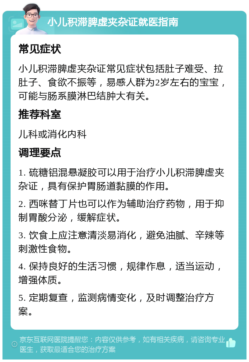 小儿积滞脾虚夹杂证就医指南 常见症状 小儿积滞脾虚夹杂证常见症状包括肚子难受、拉肚子、食欲不振等，易感人群为2岁左右的宝宝，可能与肠系膜淋巴结肿大有关。 推荐科室 儿科或消化内科 调理要点 1. 硫糖铝混悬凝胶可以用于治疗小儿积滞脾虚夹杂证，具有保护胃肠道黏膜的作用。 2. 西咪替丁片也可以作为辅助治疗药物，用于抑制胃酸分泌，缓解症状。 3. 饮食上应注意清淡易消化，避免油腻、辛辣等刺激性食物。 4. 保持良好的生活习惯，规律作息，适当运动，增强体质。 5. 定期复查，监测病情变化，及时调整治疗方案。