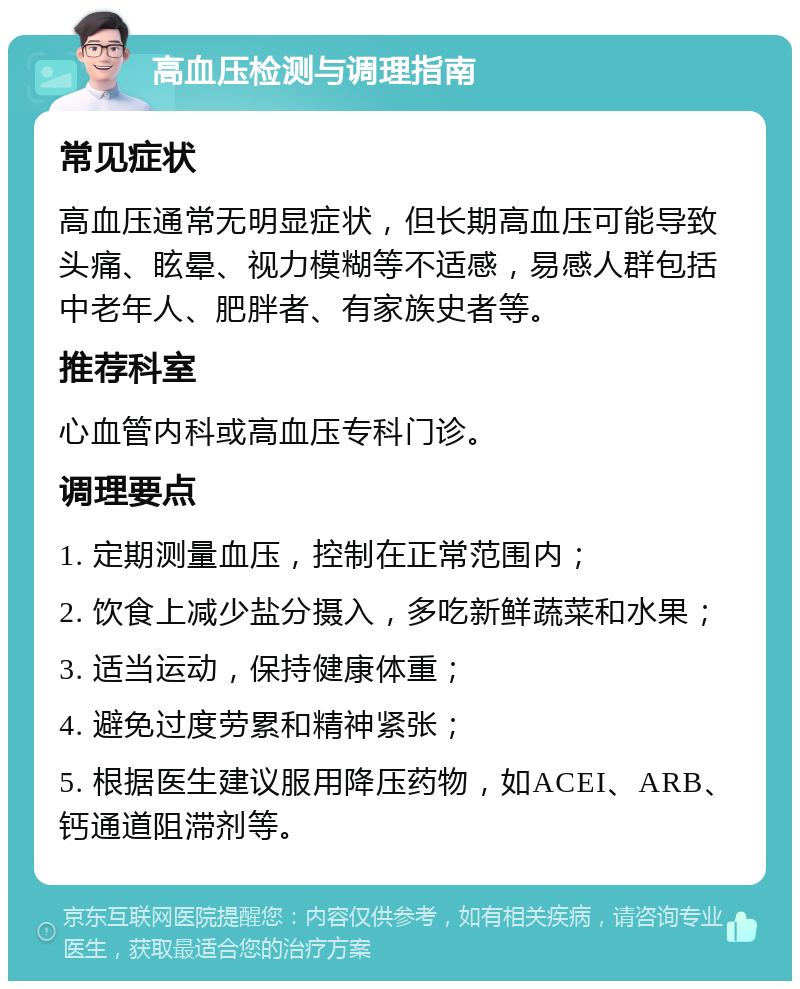 高血压检测与调理指南 常见症状 高血压通常无明显症状，但长期高血压可能导致头痛、眩晕、视力模糊等不适感，易感人群包括中老年人、肥胖者、有家族史者等。 推荐科室 心血管内科或高血压专科门诊。 调理要点 1. 定期测量血压，控制在正常范围内； 2. 饮食上减少盐分摄入，多吃新鲜蔬菜和水果； 3. 适当运动，保持健康体重； 4. 避免过度劳累和精神紧张； 5. 根据医生建议服用降压药物，如ACEI、ARB、钙通道阻滞剂等。