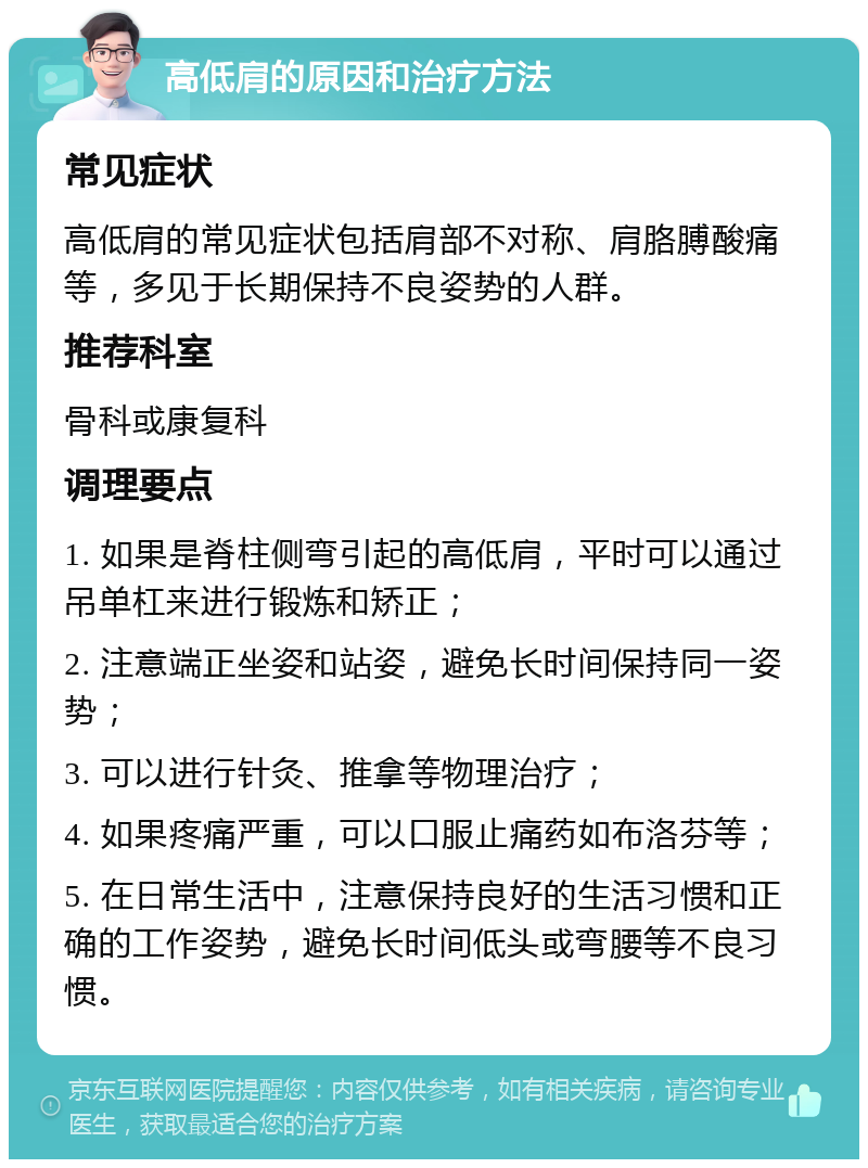 高低肩的原因和治疗方法 常见症状 高低肩的常见症状包括肩部不对称、肩胳膊酸痛等，多见于长期保持不良姿势的人群。 推荐科室 骨科或康复科 调理要点 1. 如果是脊柱侧弯引起的高低肩，平时可以通过吊单杠来进行锻炼和矫正； 2. 注意端正坐姿和站姿，避免长时间保持同一姿势； 3. 可以进行针灸、推拿等物理治疗； 4. 如果疼痛严重，可以口服止痛药如布洛芬等； 5. 在日常生活中，注意保持良好的生活习惯和正确的工作姿势，避免长时间低头或弯腰等不良习惯。