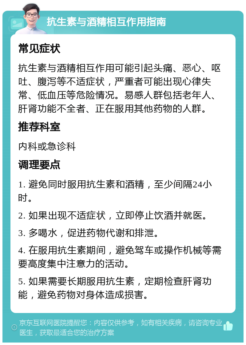 抗生素与酒精相互作用指南 常见症状 抗生素与酒精相互作用可能引起头痛、恶心、呕吐、腹泻等不适症状，严重者可能出现心律失常、低血压等危险情况。易感人群包括老年人、肝肾功能不全者、正在服用其他药物的人群。 推荐科室 内科或急诊科 调理要点 1. 避免同时服用抗生素和酒精，至少间隔24小时。 2. 如果出现不适症状，立即停止饮酒并就医。 3. 多喝水，促进药物代谢和排泄。 4. 在服用抗生素期间，避免驾车或操作机械等需要高度集中注意力的活动。 5. 如果需要长期服用抗生素，定期检查肝肾功能，避免药物对身体造成损害。