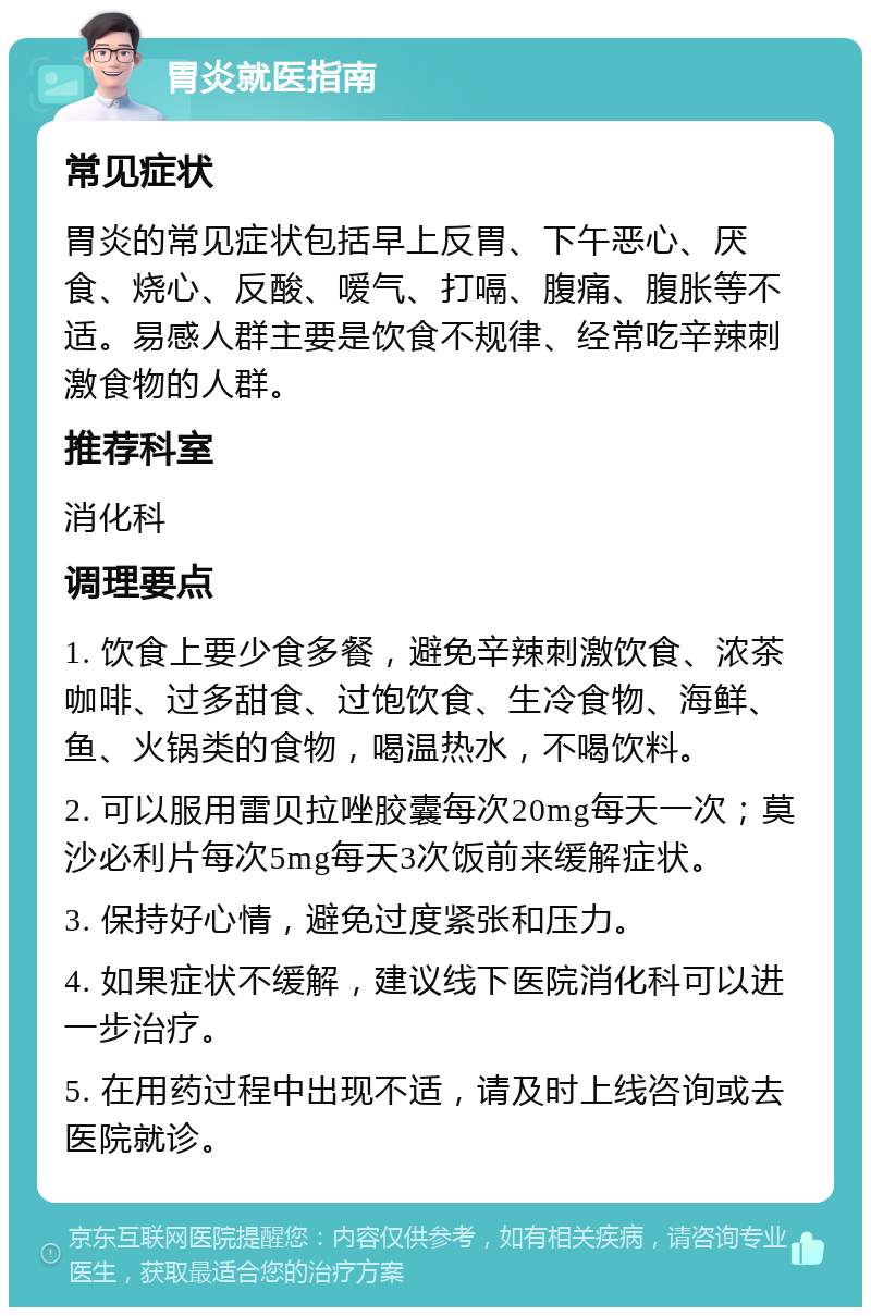 胃炎就医指南 常见症状 胃炎的常见症状包括早上反胃、下午恶心、厌食、烧心、反酸、嗳气、打嗝、腹痛、腹胀等不适。易感人群主要是饮食不规律、经常吃辛辣刺激食物的人群。 推荐科室 消化科 调理要点 1. 饮食上要少食多餐，避免辛辣刺激饮食、浓茶咖啡、过多甜食、过饱饮食、生冷食物、海鲜、鱼、火锅类的食物，喝温热水，不喝饮料。 2. 可以服用雷贝拉唑胶囊每次20mg每天一次；莫沙必利片每次5mg每天3次饭前来缓解症状。 3. 保持好心情，避免过度紧张和压力。 4. 如果症状不缓解，建议线下医院消化科可以进一步治疗。 5. 在用药过程中出现不适，请及时上线咨询或去医院就诊。