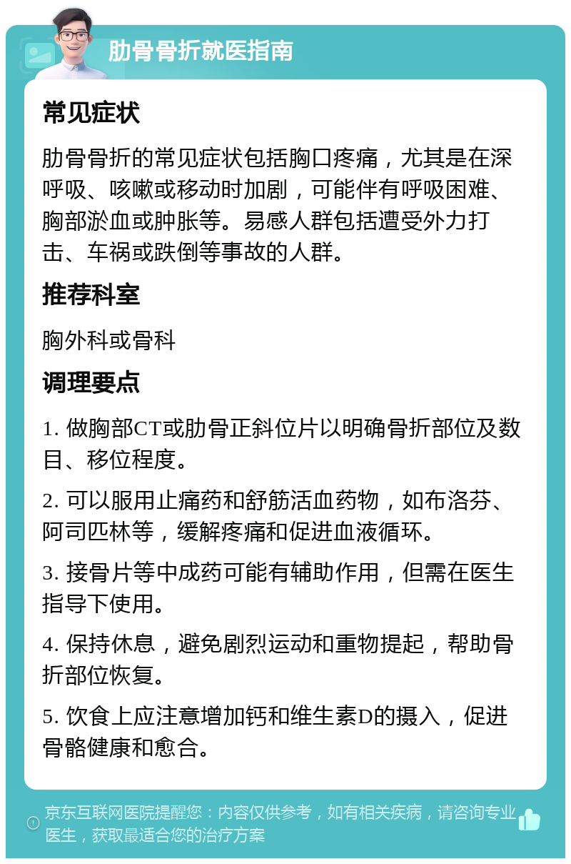 肋骨骨折就医指南 常见症状 肋骨骨折的常见症状包括胸口疼痛，尤其是在深呼吸、咳嗽或移动时加剧，可能伴有呼吸困难、胸部淤血或肿胀等。易感人群包括遭受外力打击、车祸或跌倒等事故的人群。 推荐科室 胸外科或骨科 调理要点 1. 做胸部CT或肋骨正斜位片以明确骨折部位及数目、移位程度。 2. 可以服用止痛药和舒筋活血药物，如布洛芬、阿司匹林等，缓解疼痛和促进血液循环。 3. 接骨片等中成药可能有辅助作用，但需在医生指导下使用。 4. 保持休息，避免剧烈运动和重物提起，帮助骨折部位恢复。 5. 饮食上应注意增加钙和维生素D的摄入，促进骨骼健康和愈合。