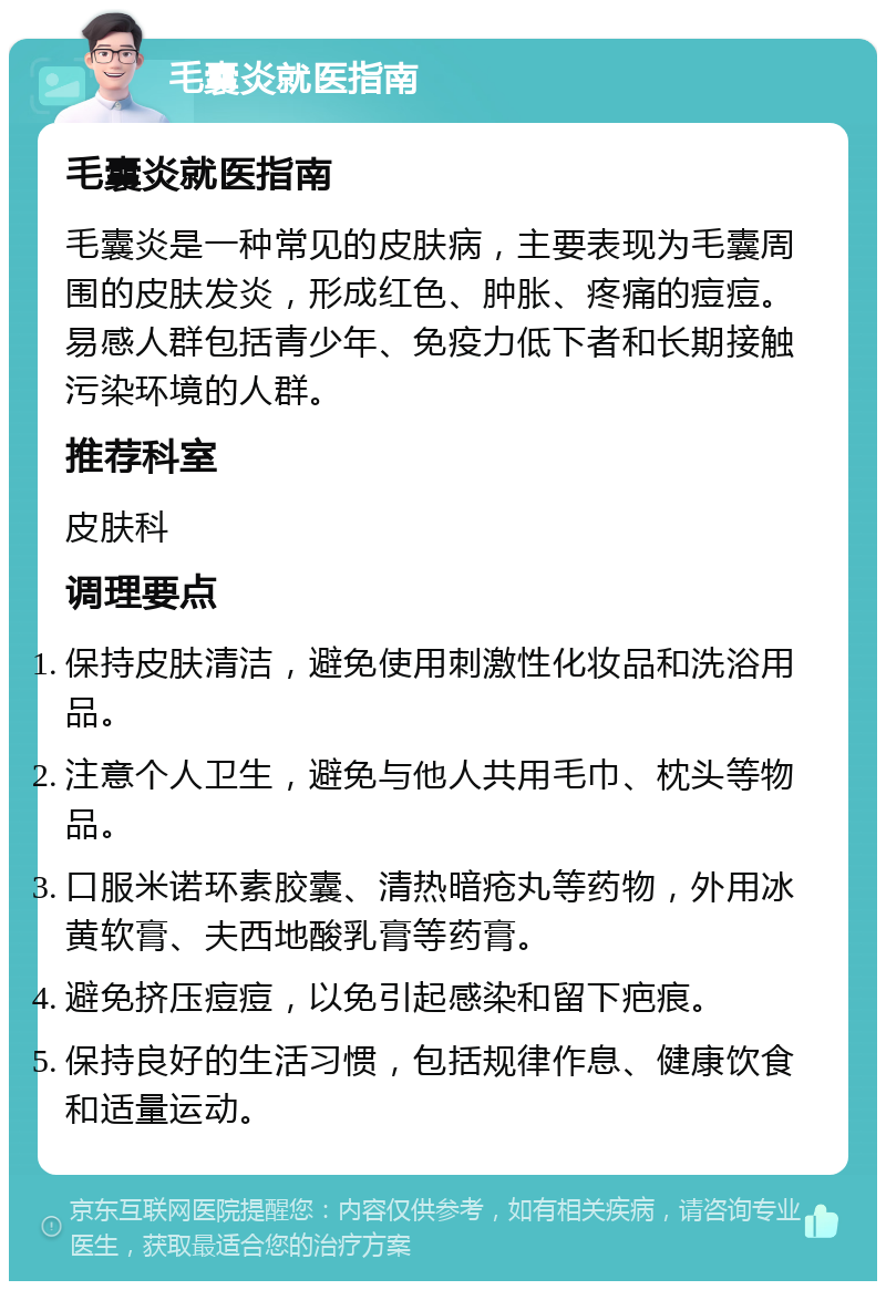 毛囊炎就医指南 毛囊炎就医指南 毛囊炎是一种常见的皮肤病，主要表现为毛囊周围的皮肤发炎，形成红色、肿胀、疼痛的痘痘。易感人群包括青少年、免疫力低下者和长期接触污染环境的人群。 推荐科室 皮肤科 调理要点 保持皮肤清洁，避免使用刺激性化妆品和洗浴用品。 注意个人卫生，避免与他人共用毛巾、枕头等物品。 口服米诺环素胶囊、清热暗疮丸等药物，外用冰黄软膏、夫西地酸乳膏等药膏。 避免挤压痘痘，以免引起感染和留下疤痕。 保持良好的生活习惯，包括规律作息、健康饮食和适量运动。