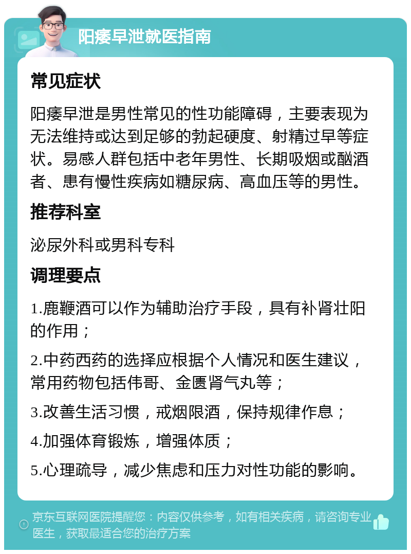 阳痿早泄就医指南 常见症状 阳痿早泄是男性常见的性功能障碍，主要表现为无法维持或达到足够的勃起硬度、射精过早等症状。易感人群包括中老年男性、长期吸烟或酗酒者、患有慢性疾病如糖尿病、高血压等的男性。 推荐科室 泌尿外科或男科专科 调理要点 1.鹿鞭酒可以作为辅助治疗手段，具有补肾壮阳的作用； 2.中药西药的选择应根据个人情况和医生建议，常用药物包括伟哥、金匮肾气丸等； 3.改善生活习惯，戒烟限酒，保持规律作息； 4.加强体育锻炼，增强体质； 5.心理疏导，减少焦虑和压力对性功能的影响。