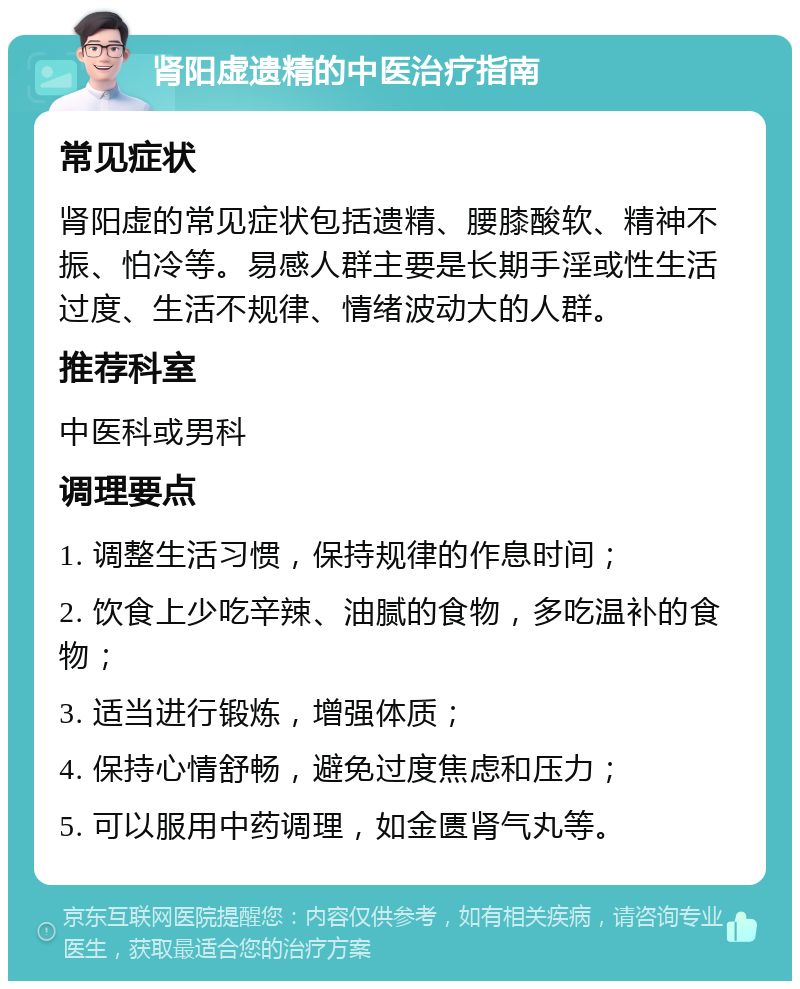 肾阳虚遗精的中医治疗指南 常见症状 肾阳虚的常见症状包括遗精、腰膝酸软、精神不振、怕冷等。易感人群主要是长期手淫或性生活过度、生活不规律、情绪波动大的人群。 推荐科室 中医科或男科 调理要点 1. 调整生活习惯，保持规律的作息时间； 2. 饮食上少吃辛辣、油腻的食物，多吃温补的食物； 3. 适当进行锻炼，增强体质； 4. 保持心情舒畅，避免过度焦虑和压力； 5. 可以服用中药调理，如金匮肾气丸等。