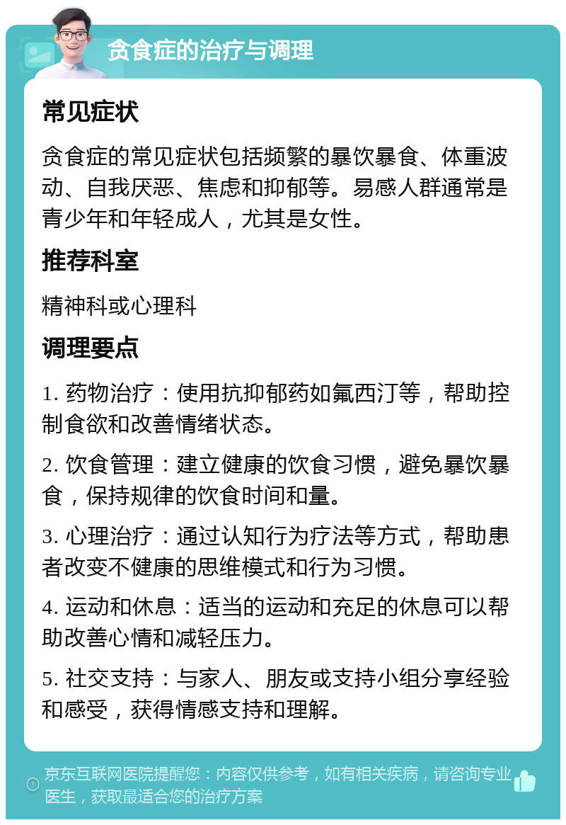 贪食症的治疗与调理 常见症状 贪食症的常见症状包括频繁的暴饮暴食、体重波动、自我厌恶、焦虑和抑郁等。易感人群通常是青少年和年轻成人，尤其是女性。 推荐科室 精神科或心理科 调理要点 1. 药物治疗：使用抗抑郁药如氟西汀等，帮助控制食欲和改善情绪状态。 2. 饮食管理：建立健康的饮食习惯，避免暴饮暴食，保持规律的饮食时间和量。 3. 心理治疗：通过认知行为疗法等方式，帮助患者改变不健康的思维模式和行为习惯。 4. 运动和休息：适当的运动和充足的休息可以帮助改善心情和减轻压力。 5. 社交支持：与家人、朋友或支持小组分享经验和感受，获得情感支持和理解。