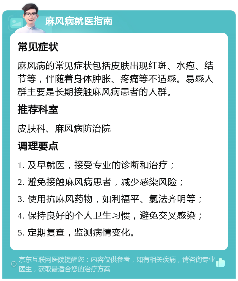 麻风病就医指南 常见症状 麻风病的常见症状包括皮肤出现红斑、水疱、结节等，伴随着身体肿胀、疼痛等不适感。易感人群主要是长期接触麻风病患者的人群。 推荐科室 皮肤科、麻风病防治院 调理要点 1. 及早就医，接受专业的诊断和治疗； 2. 避免接触麻风病患者，减少感染风险； 3. 使用抗麻风药物，如利福平、氯法齐明等； 4. 保持良好的个人卫生习惯，避免交叉感染； 5. 定期复查，监测病情变化。