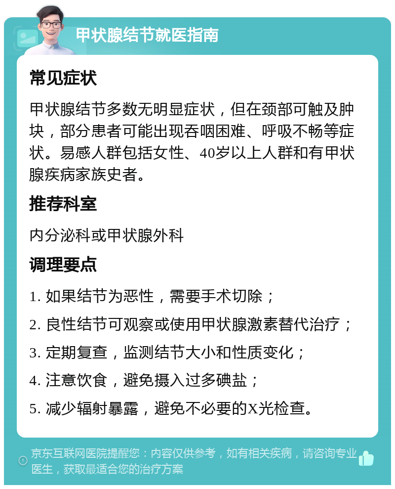 甲状腺结节就医指南 常见症状 甲状腺结节多数无明显症状，但在颈部可触及肿块，部分患者可能出现吞咽困难、呼吸不畅等症状。易感人群包括女性、40岁以上人群和有甲状腺疾病家族史者。 推荐科室 内分泌科或甲状腺外科 调理要点 1. 如果结节为恶性，需要手术切除； 2. 良性结节可观察或使用甲状腺激素替代治疗； 3. 定期复查，监测结节大小和性质变化； 4. 注意饮食，避免摄入过多碘盐； 5. 减少辐射暴露，避免不必要的X光检查。