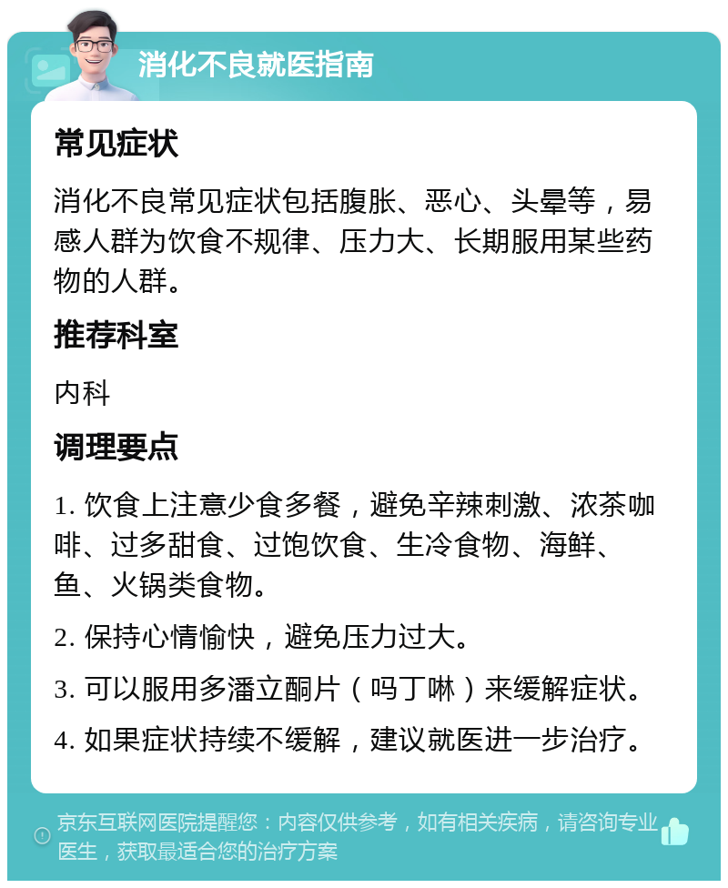 消化不良就医指南 常见症状 消化不良常见症状包括腹胀、恶心、头晕等，易感人群为饮食不规律、压力大、长期服用某些药物的人群。 推荐科室 内科 调理要点 1. 饮食上注意少食多餐，避免辛辣刺激、浓茶咖啡、过多甜食、过饱饮食、生冷食物、海鲜、鱼、火锅类食物。 2. 保持心情愉快，避免压力过大。 3. 可以服用多潘立酮片（吗丁啉）来缓解症状。 4. 如果症状持续不缓解，建议就医进一步治疗。