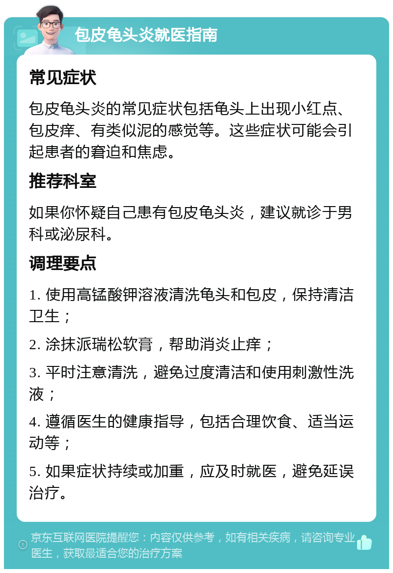 包皮龟头炎就医指南 常见症状 包皮龟头炎的常见症状包括龟头上出现小红点、包皮痒、有类似泥的感觉等。这些症状可能会引起患者的窘迫和焦虑。 推荐科室 如果你怀疑自己患有包皮龟头炎，建议就诊于男科或泌尿科。 调理要点 1. 使用高锰酸钾溶液清洗龟头和包皮，保持清洁卫生； 2. 涂抹派瑞松软膏，帮助消炎止痒； 3. 平时注意清洗，避免过度清洁和使用刺激性洗液； 4. 遵循医生的健康指导，包括合理饮食、适当运动等； 5. 如果症状持续或加重，应及时就医，避免延误治疗。