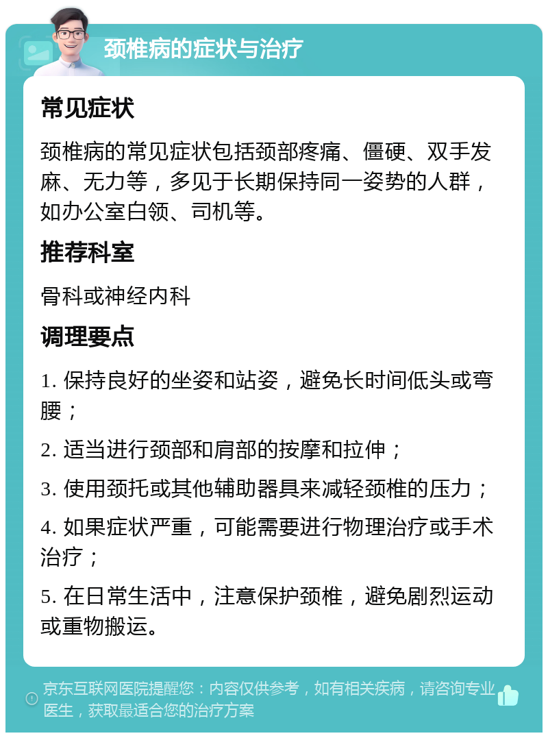 颈椎病的症状与治疗 常见症状 颈椎病的常见症状包括颈部疼痛、僵硬、双手发麻、无力等，多见于长期保持同一姿势的人群，如办公室白领、司机等。 推荐科室 骨科或神经内科 调理要点 1. 保持良好的坐姿和站姿，避免长时间低头或弯腰； 2. 适当进行颈部和肩部的按摩和拉伸； 3. 使用颈托或其他辅助器具来减轻颈椎的压力； 4. 如果症状严重，可能需要进行物理治疗或手术治疗； 5. 在日常生活中，注意保护颈椎，避免剧烈运动或重物搬运。