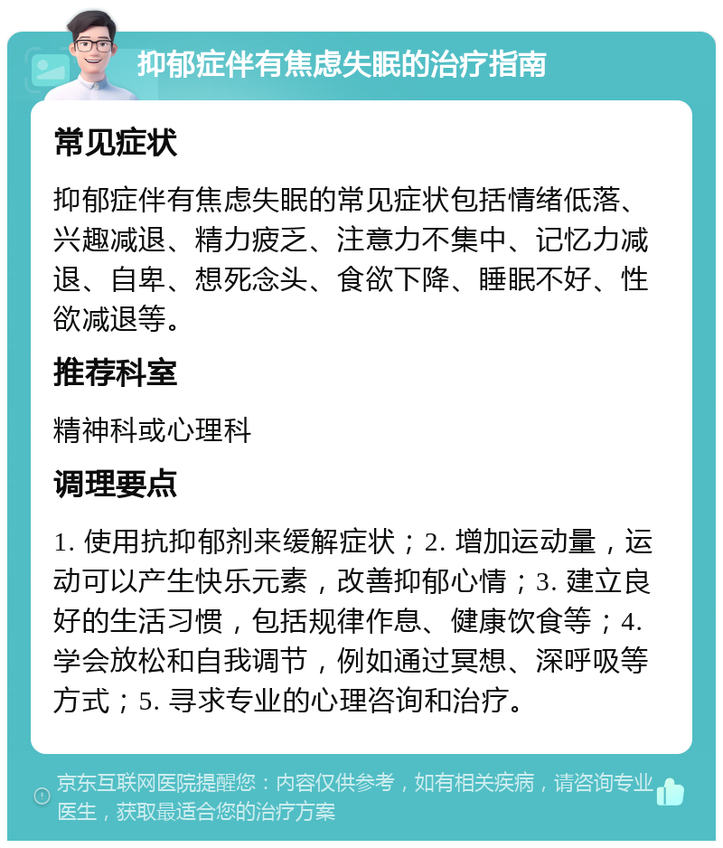 抑郁症伴有焦虑失眠的治疗指南 常见症状 抑郁症伴有焦虑失眠的常见症状包括情绪低落、兴趣减退、精力疲乏、注意力不集中、记忆力减退、自卑、想死念头、食欲下降、睡眠不好、性欲减退等。 推荐科室 精神科或心理科 调理要点 1. 使用抗抑郁剂来缓解症状；2. 增加运动量，运动可以产生快乐元素，改善抑郁心情；3. 建立良好的生活习惯，包括规律作息、健康饮食等；4. 学会放松和自我调节，例如通过冥想、深呼吸等方式；5. 寻求专业的心理咨询和治疗。