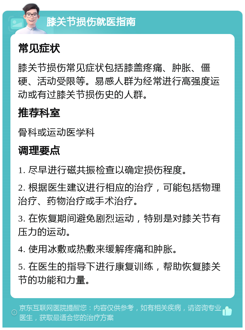 膝关节损伤就医指南 常见症状 膝关节损伤常见症状包括膝盖疼痛、肿胀、僵硬、活动受限等。易感人群为经常进行高强度运动或有过膝关节损伤史的人群。 推荐科室 骨科或运动医学科 调理要点 1. 尽早进行磁共振检查以确定损伤程度。 2. 根据医生建议进行相应的治疗，可能包括物理治疗、药物治疗或手术治疗。 3. 在恢复期间避免剧烈运动，特别是对膝关节有压力的运动。 4. 使用冰敷或热敷来缓解疼痛和肿胀。 5. 在医生的指导下进行康复训练，帮助恢复膝关节的功能和力量。