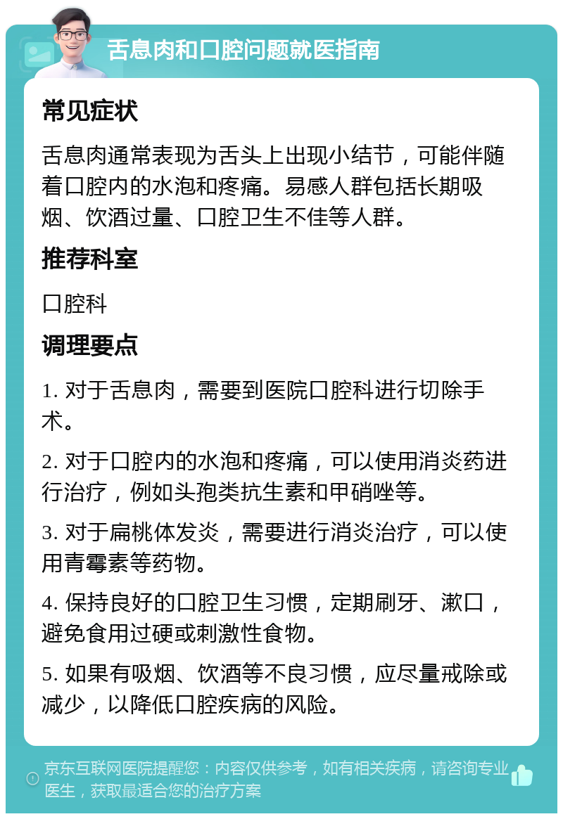 舌息肉和口腔问题就医指南 常见症状 舌息肉通常表现为舌头上出现小结节，可能伴随着口腔内的水泡和疼痛。易感人群包括长期吸烟、饮酒过量、口腔卫生不佳等人群。 推荐科室 口腔科 调理要点 1. 对于舌息肉，需要到医院口腔科进行切除手术。 2. 对于口腔内的水泡和疼痛，可以使用消炎药进行治疗，例如头孢类抗生素和甲硝唑等。 3. 对于扁桃体发炎，需要进行消炎治疗，可以使用青霉素等药物。 4. 保持良好的口腔卫生习惯，定期刷牙、漱口，避免食用过硬或刺激性食物。 5. 如果有吸烟、饮酒等不良习惯，应尽量戒除或减少，以降低口腔疾病的风险。