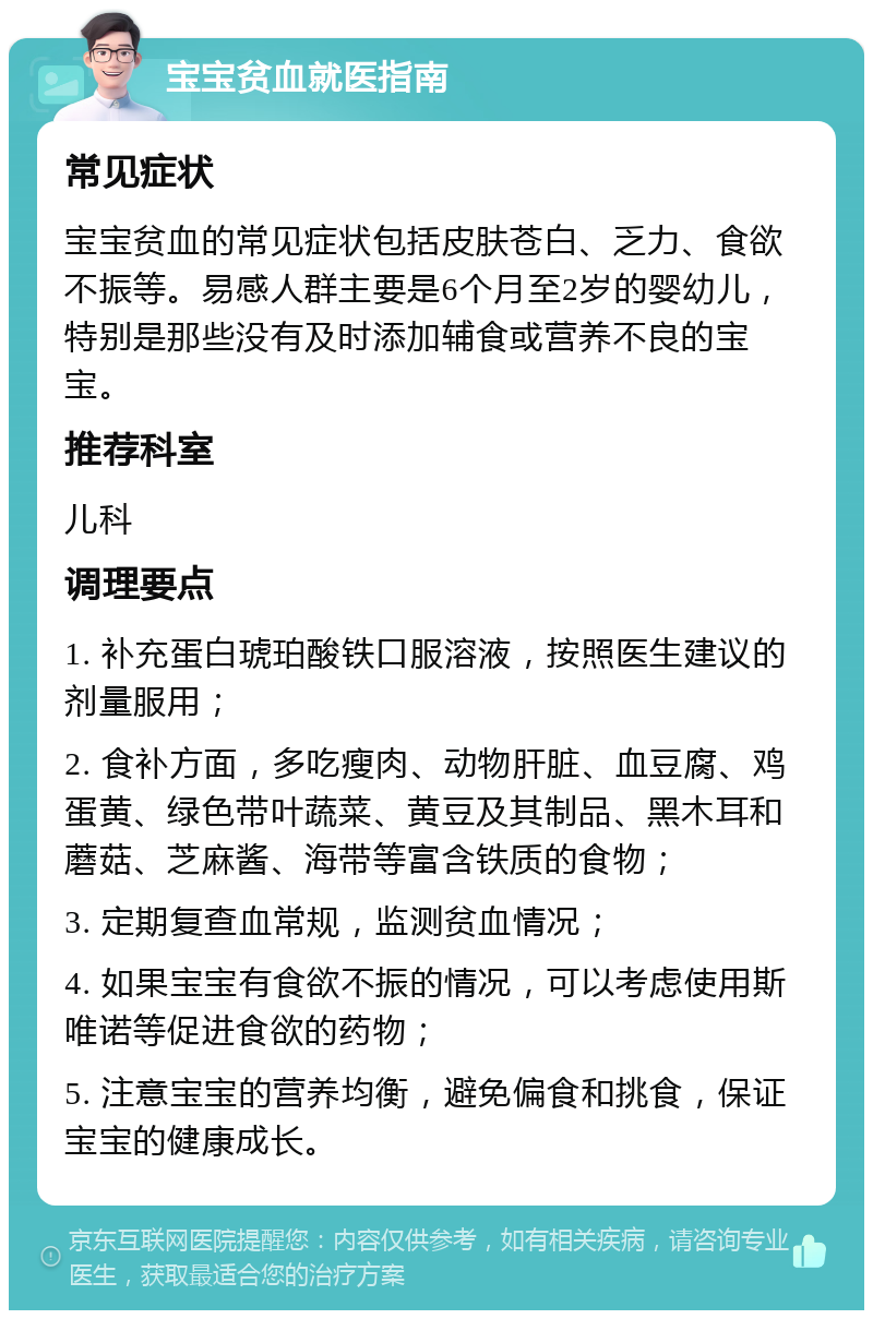 宝宝贫血就医指南 常见症状 宝宝贫血的常见症状包括皮肤苍白、乏力、食欲不振等。易感人群主要是6个月至2岁的婴幼儿，特别是那些没有及时添加辅食或营养不良的宝宝。 推荐科室 儿科 调理要点 1. 补充蛋白琥珀酸铁口服溶液，按照医生建议的剂量服用； 2. 食补方面，多吃瘦肉、动物肝脏、血豆腐、鸡蛋黄、绿色带叶蔬菜、黄豆及其制品、黑木耳和蘑菇、芝麻酱、海带等富含铁质的食物； 3. 定期复查血常规，监测贫血情况； 4. 如果宝宝有食欲不振的情况，可以考虑使用斯唯诺等促进食欲的药物； 5. 注意宝宝的营养均衡，避免偏食和挑食，保证宝宝的健康成长。