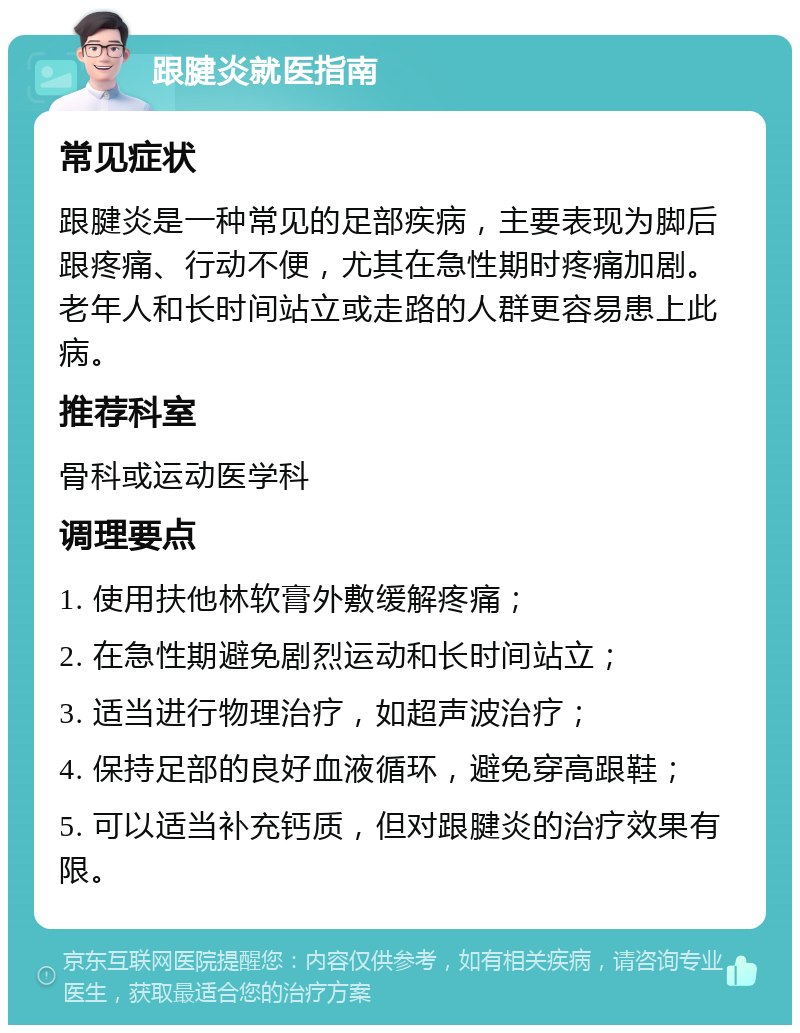 跟腱炎就医指南 常见症状 跟腱炎是一种常见的足部疾病，主要表现为脚后跟疼痛、行动不便，尤其在急性期时疼痛加剧。老年人和长时间站立或走路的人群更容易患上此病。 推荐科室 骨科或运动医学科 调理要点 1. 使用扶他林软膏外敷缓解疼痛； 2. 在急性期避免剧烈运动和长时间站立； 3. 适当进行物理治疗，如超声波治疗； 4. 保持足部的良好血液循环，避免穿高跟鞋； 5. 可以适当补充钙质，但对跟腱炎的治疗效果有限。