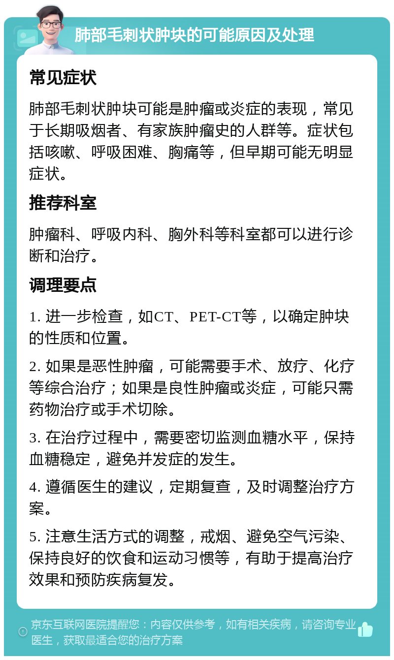 肺部毛刺状肿块的可能原因及处理 常见症状 肺部毛刺状肿块可能是肿瘤或炎症的表现，常见于长期吸烟者、有家族肿瘤史的人群等。症状包括咳嗽、呼吸困难、胸痛等，但早期可能无明显症状。 推荐科室 肿瘤科、呼吸内科、胸外科等科室都可以进行诊断和治疗。 调理要点 1. 进一步检查，如CT、PET-CT等，以确定肿块的性质和位置。 2. 如果是恶性肿瘤，可能需要手术、放疗、化疗等综合治疗；如果是良性肿瘤或炎症，可能只需药物治疗或手术切除。 3. 在治疗过程中，需要密切监测血糖水平，保持血糖稳定，避免并发症的发生。 4. 遵循医生的建议，定期复查，及时调整治疗方案。 5. 注意生活方式的调整，戒烟、避免空气污染、保持良好的饮食和运动习惯等，有助于提高治疗效果和预防疾病复发。