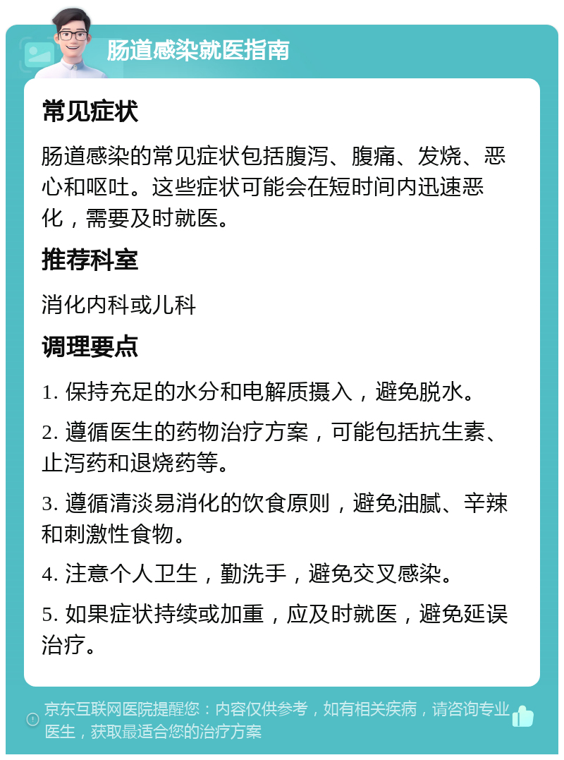 肠道感染就医指南 常见症状 肠道感染的常见症状包括腹泻、腹痛、发烧、恶心和呕吐。这些症状可能会在短时间内迅速恶化，需要及时就医。 推荐科室 消化内科或儿科 调理要点 1. 保持充足的水分和电解质摄入，避免脱水。 2. 遵循医生的药物治疗方案，可能包括抗生素、止泻药和退烧药等。 3. 遵循清淡易消化的饮食原则，避免油腻、辛辣和刺激性食物。 4. 注意个人卫生，勤洗手，避免交叉感染。 5. 如果症状持续或加重，应及时就医，避免延误治疗。