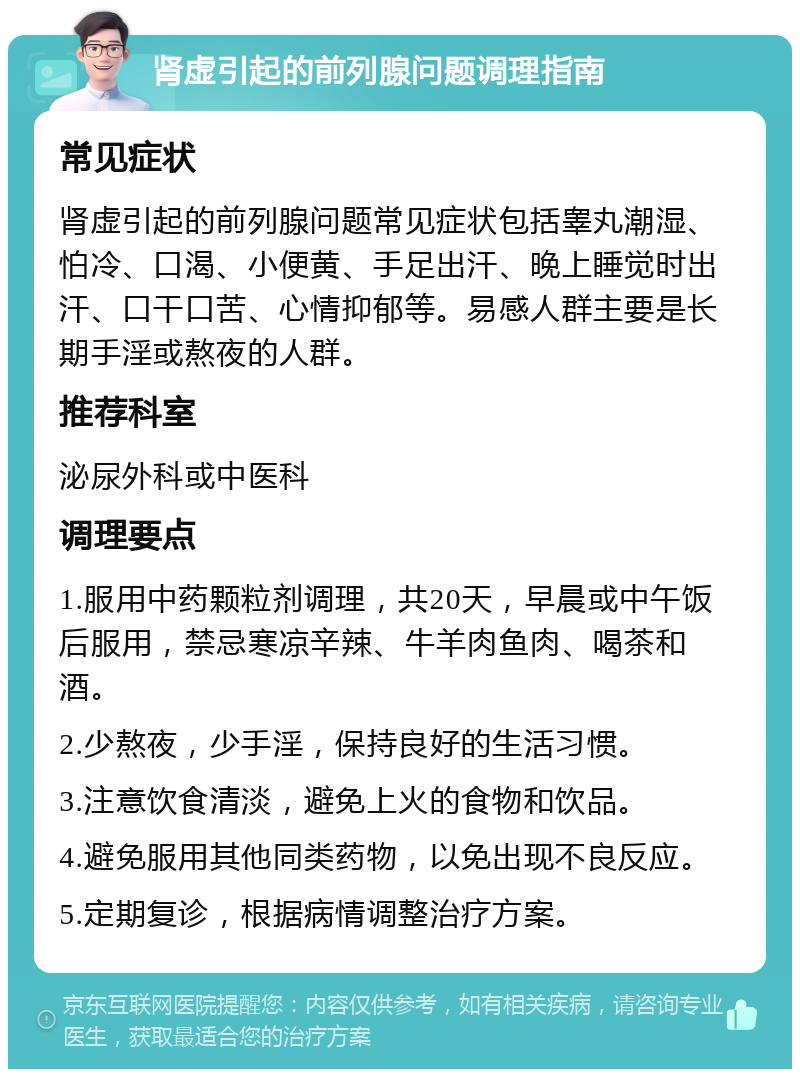 肾虚引起的前列腺问题调理指南 常见症状 肾虚引起的前列腺问题常见症状包括睾丸潮湿、怕冷、口渴、小便黄、手足出汗、晚上睡觉时出汗、口干口苦、心情抑郁等。易感人群主要是长期手淫或熬夜的人群。 推荐科室 泌尿外科或中医科 调理要点 1.服用中药颗粒剂调理，共20天，早晨或中午饭后服用，禁忌寒凉辛辣、牛羊肉鱼肉、喝茶和酒。 2.少熬夜，少手淫，保持良好的生活习惯。 3.注意饮食清淡，避免上火的食物和饮品。 4.避免服用其他同类药物，以免出现不良反应。 5.定期复诊，根据病情调整治疗方案。