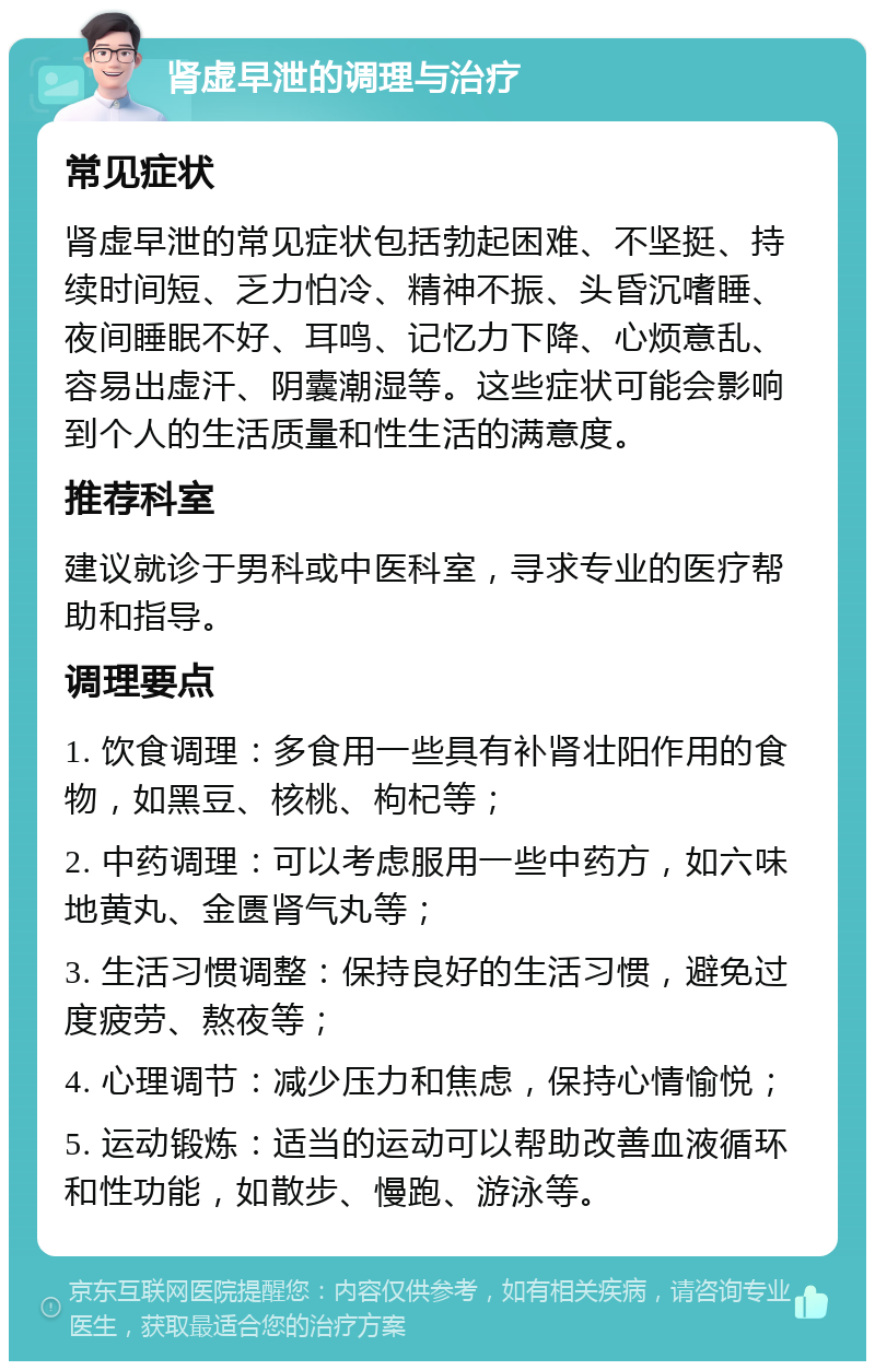 肾虚早泄的调理与治疗 常见症状 肾虚早泄的常见症状包括勃起困难、不坚挺、持续时间短、乏力怕冷、精神不振、头昏沉嗜睡、夜间睡眠不好、耳鸣、记忆力下降、心烦意乱、容易出虚汗、阴囊潮湿等。这些症状可能会影响到个人的生活质量和性生活的满意度。 推荐科室 建议就诊于男科或中医科室，寻求专业的医疗帮助和指导。 调理要点 1. 饮食调理：多食用一些具有补肾壮阳作用的食物，如黑豆、核桃、枸杞等； 2. 中药调理：可以考虑服用一些中药方，如六味地黄丸、金匮肾气丸等； 3. 生活习惯调整：保持良好的生活习惯，避免过度疲劳、熬夜等； 4. 心理调节：减少压力和焦虑，保持心情愉悦； 5. 运动锻炼：适当的运动可以帮助改善血液循环和性功能，如散步、慢跑、游泳等。