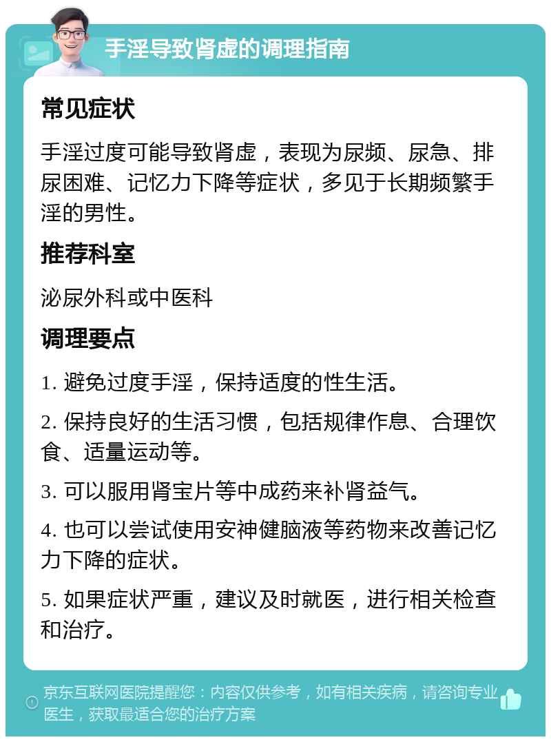 手淫导致肾虚的调理指南 常见症状 手淫过度可能导致肾虚，表现为尿频、尿急、排尿困难、记忆力下降等症状，多见于长期频繁手淫的男性。 推荐科室 泌尿外科或中医科 调理要点 1. 避免过度手淫，保持适度的性生活。 2. 保持良好的生活习惯，包括规律作息、合理饮食、适量运动等。 3. 可以服用肾宝片等中成药来补肾益气。 4. 也可以尝试使用安神健脑液等药物来改善记忆力下降的症状。 5. 如果症状严重，建议及时就医，进行相关检查和治疗。