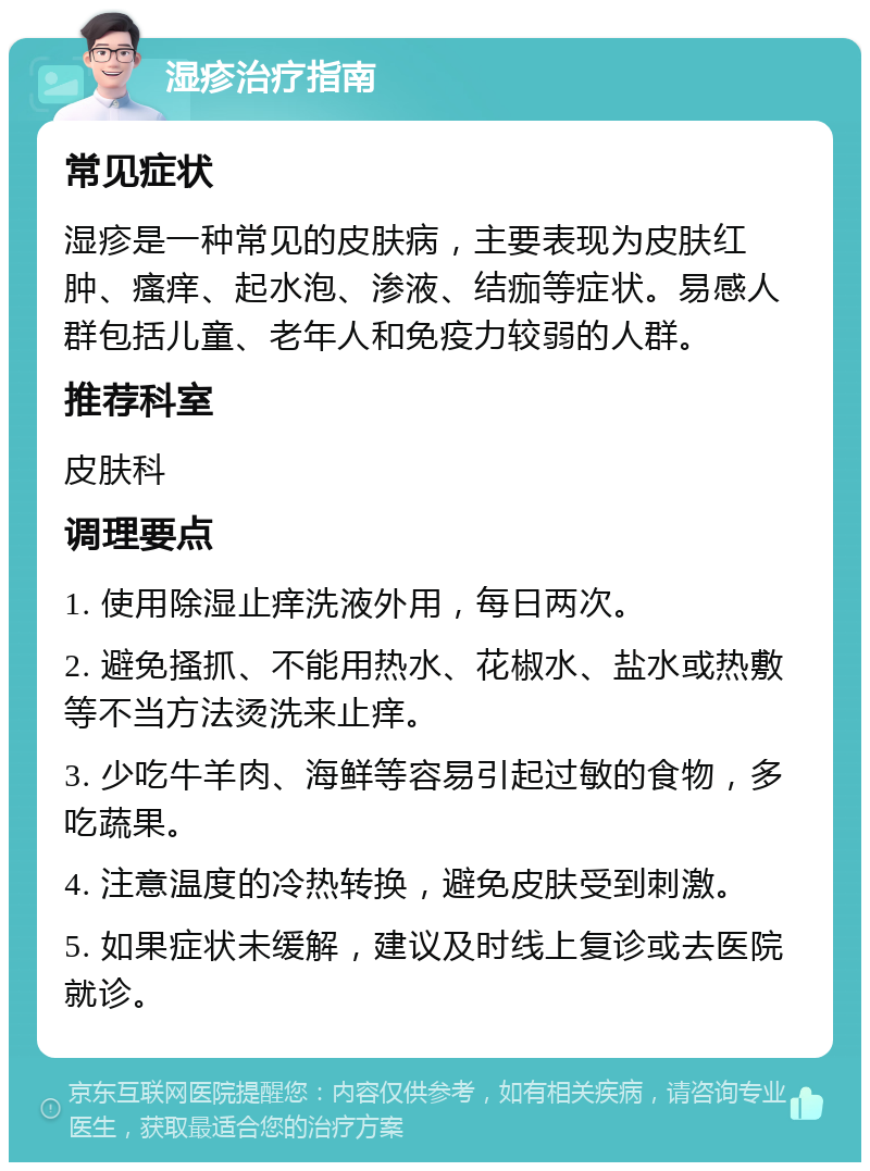 湿疹治疗指南 常见症状 湿疹是一种常见的皮肤病，主要表现为皮肤红肿、瘙痒、起水泡、渗液、结痂等症状。易感人群包括儿童、老年人和免疫力较弱的人群。 推荐科室 皮肤科 调理要点 1. 使用除湿止痒洗液外用，每日两次。 2. 避免搔抓、不能用热水、花椒水、盐水或热敷等不当方法烫洗来止痒。 3. 少吃牛羊肉、海鲜等容易引起过敏的食物，多吃蔬果。 4. 注意温度的冷热转换，避免皮肤受到刺激。 5. 如果症状未缓解，建议及时线上复诊或去医院就诊。