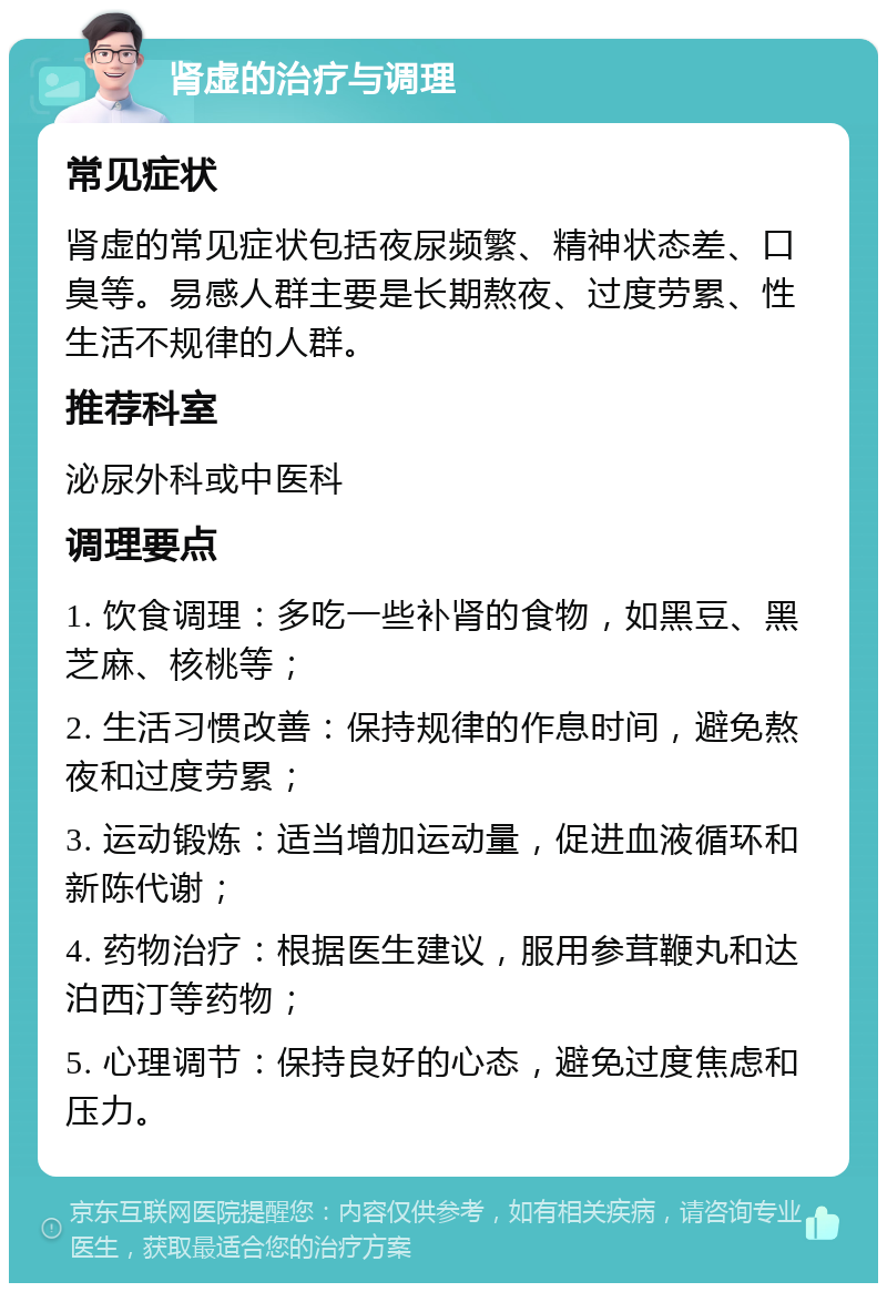 肾虚的治疗与调理 常见症状 肾虚的常见症状包括夜尿频繁、精神状态差、口臭等。易感人群主要是长期熬夜、过度劳累、性生活不规律的人群。 推荐科室 泌尿外科或中医科 调理要点 1. 饮食调理：多吃一些补肾的食物，如黑豆、黑芝麻、核桃等； 2. 生活习惯改善：保持规律的作息时间，避免熬夜和过度劳累； 3. 运动锻炼：适当增加运动量，促进血液循环和新陈代谢； 4. 药物治疗：根据医生建议，服用参茸鞭丸和达泊西汀等药物； 5. 心理调节：保持良好的心态，避免过度焦虑和压力。