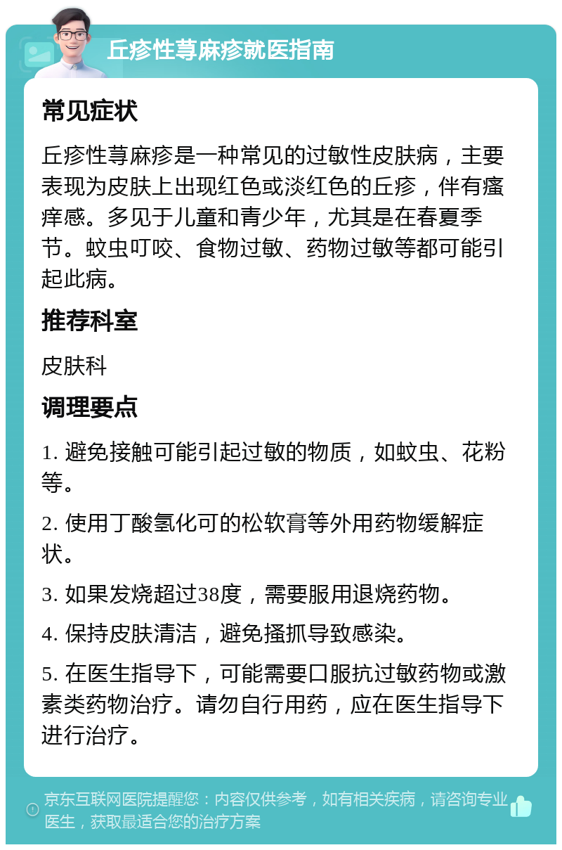 丘疹性荨麻疹就医指南 常见症状 丘疹性荨麻疹是一种常见的过敏性皮肤病，主要表现为皮肤上出现红色或淡红色的丘疹，伴有瘙痒感。多见于儿童和青少年，尤其是在春夏季节。蚊虫叮咬、食物过敏、药物过敏等都可能引起此病。 推荐科室 皮肤科 调理要点 1. 避免接触可能引起过敏的物质，如蚊虫、花粉等。 2. 使用丁酸氢化可的松软膏等外用药物缓解症状。 3. 如果发烧超过38度，需要服用退烧药物。 4. 保持皮肤清洁，避免搔抓导致感染。 5. 在医生指导下，可能需要口服抗过敏药物或激素类药物治疗。请勿自行用药，应在医生指导下进行治疗。