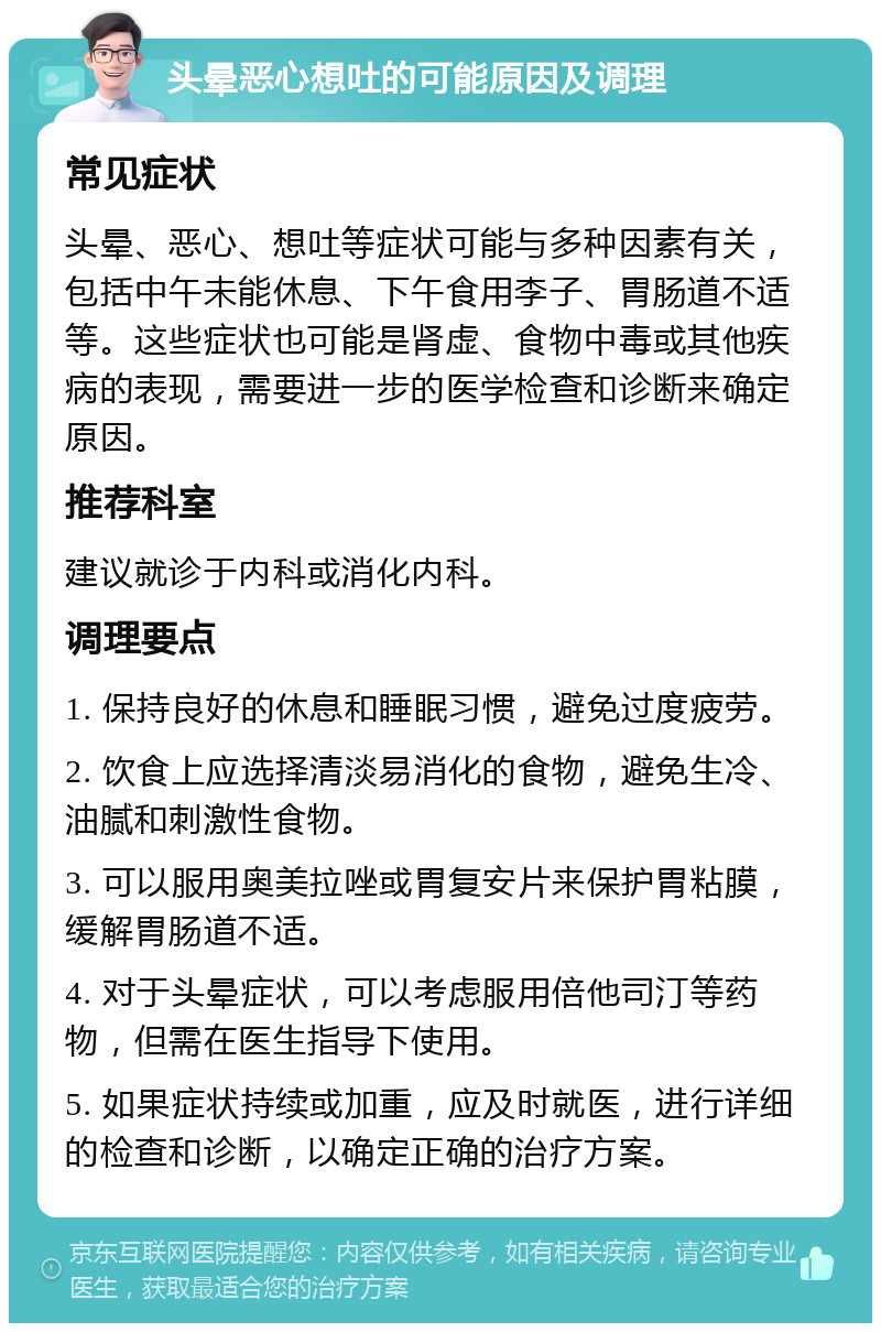 头晕恶心想吐的可能原因及调理 常见症状 头晕、恶心、想吐等症状可能与多种因素有关，包括中午未能休息、下午食用李子、胃肠道不适等。这些症状也可能是肾虚、食物中毒或其他疾病的表现，需要进一步的医学检查和诊断来确定原因。 推荐科室 建议就诊于内科或消化内科。 调理要点 1. 保持良好的休息和睡眠习惯，避免过度疲劳。 2. 饮食上应选择清淡易消化的食物，避免生冷、油腻和刺激性食物。 3. 可以服用奥美拉唑或胃复安片来保护胃粘膜，缓解胃肠道不适。 4. 对于头晕症状，可以考虑服用倍他司汀等药物，但需在医生指导下使用。 5. 如果症状持续或加重，应及时就医，进行详细的检查和诊断，以确定正确的治疗方案。