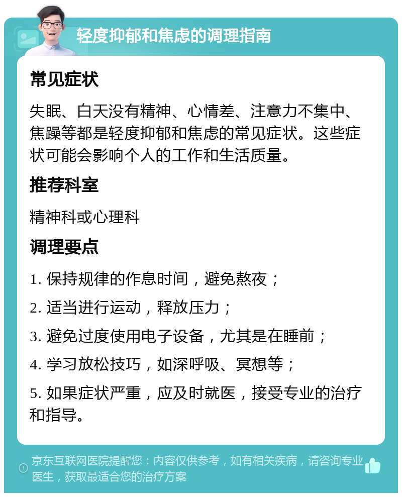 轻度抑郁和焦虑的调理指南 常见症状 失眠、白天没有精神、心情差、注意力不集中、焦躁等都是轻度抑郁和焦虑的常见症状。这些症状可能会影响个人的工作和生活质量。 推荐科室 精神科或心理科 调理要点 1. 保持规律的作息时间，避免熬夜； 2. 适当进行运动，释放压力； 3. 避免过度使用电子设备，尤其是在睡前； 4. 学习放松技巧，如深呼吸、冥想等； 5. 如果症状严重，应及时就医，接受专业的治疗和指导。