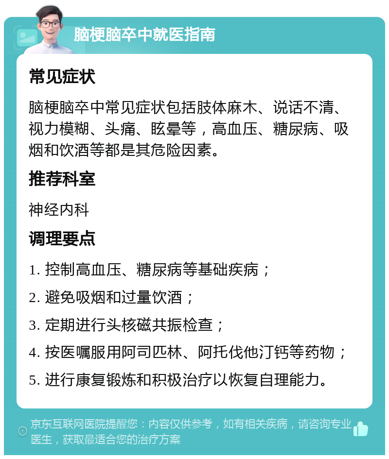 脑梗脑卒中就医指南 常见症状 脑梗脑卒中常见症状包括肢体麻木、说话不清、视力模糊、头痛、眩晕等，高血压、糖尿病、吸烟和饮酒等都是其危险因素。 推荐科室 神经内科 调理要点 1. 控制高血压、糖尿病等基础疾病； 2. 避免吸烟和过量饮酒； 3. 定期进行头核磁共振检查； 4. 按医嘱服用阿司匹林、阿托伐他汀钙等药物； 5. 进行康复锻炼和积极治疗以恢复自理能力。