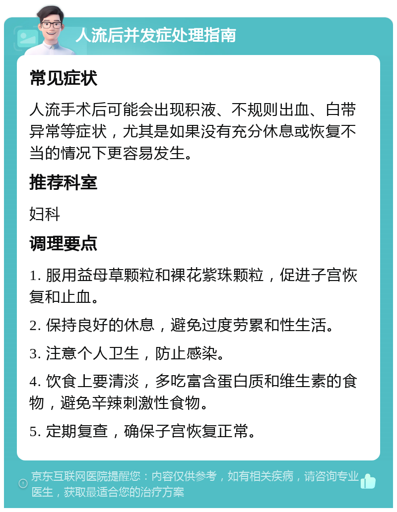 人流后并发症处理指南 常见症状 人流手术后可能会出现积液、不规则出血、白带异常等症状，尤其是如果没有充分休息或恢复不当的情况下更容易发生。 推荐科室 妇科 调理要点 1. 服用益母草颗粒和裸花紫珠颗粒，促进子宫恢复和止血。 2. 保持良好的休息，避免过度劳累和性生活。 3. 注意个人卫生，防止感染。 4. 饮食上要清淡，多吃富含蛋白质和维生素的食物，避免辛辣刺激性食物。 5. 定期复查，确保子宫恢复正常。