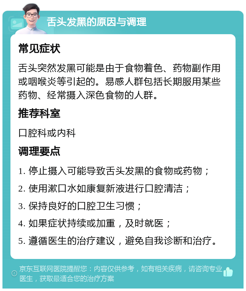 舌头发黑的原因与调理 常见症状 舌头突然发黑可能是由于食物着色、药物副作用或咽喉炎等引起的。易感人群包括长期服用某些药物、经常摄入深色食物的人群。 推荐科室 口腔科或内科 调理要点 1. 停止摄入可能导致舌头发黑的食物或药物； 2. 使用漱口水如康复新液进行口腔清洁； 3. 保持良好的口腔卫生习惯； 4. 如果症状持续或加重，及时就医； 5. 遵循医生的治疗建议，避免自我诊断和治疗。