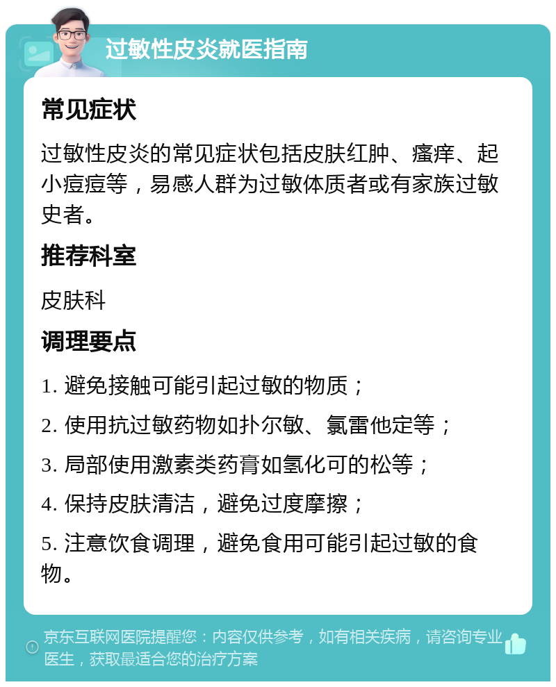 过敏性皮炎就医指南 常见症状 过敏性皮炎的常见症状包括皮肤红肿、瘙痒、起小痘痘等，易感人群为过敏体质者或有家族过敏史者。 推荐科室 皮肤科 调理要点 1. 避免接触可能引起过敏的物质； 2. 使用抗过敏药物如扑尔敏、氯雷他定等； 3. 局部使用激素类药膏如氢化可的松等； 4. 保持皮肤清洁，避免过度摩擦； 5. 注意饮食调理，避免食用可能引起过敏的食物。