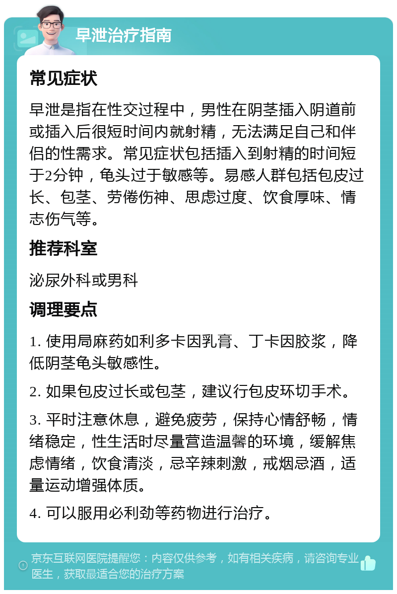 早泄治疗指南 常见症状 早泄是指在性交过程中，男性在阴茎插入阴道前或插入后很短时间内就射精，无法满足自己和伴侣的性需求。常见症状包括插入到射精的时间短于2分钟，龟头过于敏感等。易感人群包括包皮过长、包茎、劳倦伤神、思虑过度、饮食厚味、情志伤气等。 推荐科室 泌尿外科或男科 调理要点 1. 使用局麻药如利多卡因乳膏、丁卡因胶浆，降低阴茎龟头敏感性。 2. 如果包皮过长或包茎，建议行包皮环切手术。 3. 平时注意休息，避免疲劳，保持心情舒畅，情绪稳定，性生活时尽量营造温馨的环境，缓解焦虑情绪，饮食清淡，忌辛辣刺激，戒烟忌酒，适量运动增强体质。 4. 可以服用必利劲等药物进行治疗。