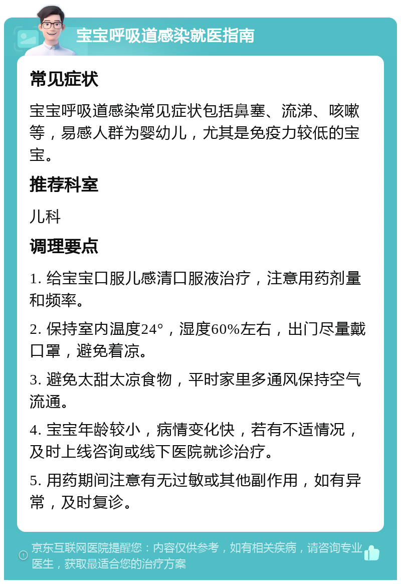 宝宝呼吸道感染就医指南 常见症状 宝宝呼吸道感染常见症状包括鼻塞、流涕、咳嗽等，易感人群为婴幼儿，尤其是免疫力较低的宝宝。 推荐科室 儿科 调理要点 1. 给宝宝口服儿感清口服液治疗，注意用药剂量和频率。 2. 保持室内温度24°，湿度60%左右，出门尽量戴口罩，避免着凉。 3. 避免太甜太凉食物，平时家里多通风保持空气流通。 4. 宝宝年龄较小，病情变化快，若有不适情况，及时上线咨询或线下医院就诊治疗。 5. 用药期间注意有无过敏或其他副作用，如有异常，及时复诊。