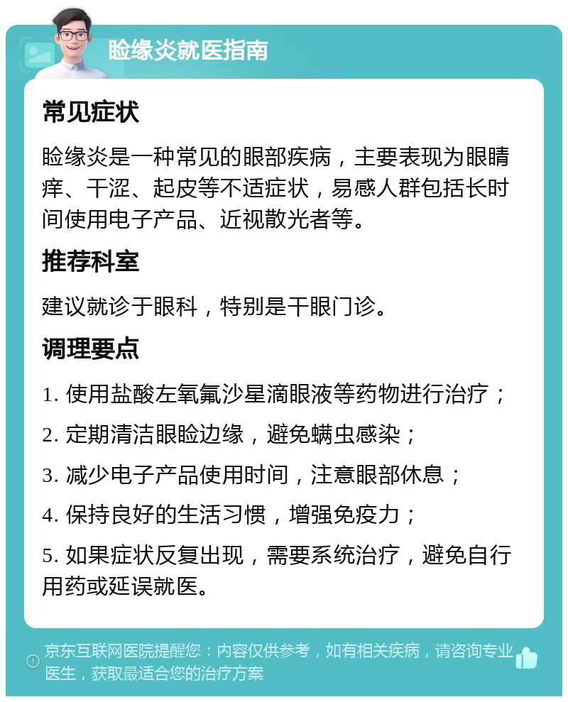 睑缘炎就医指南 常见症状 睑缘炎是一种常见的眼部疾病，主要表现为眼睛痒、干涩、起皮等不适症状，易感人群包括长时间使用电子产品、近视散光者等。 推荐科室 建议就诊于眼科，特别是干眼门诊。 调理要点 1. 使用盐酸左氧氟沙星滴眼液等药物进行治疗； 2. 定期清洁眼睑边缘，避免螨虫感染； 3. 减少电子产品使用时间，注意眼部休息； 4. 保持良好的生活习惯，增强免疫力； 5. 如果症状反复出现，需要系统治疗，避免自行用药或延误就医。