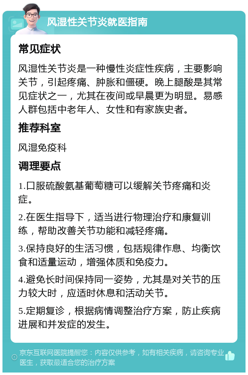 风湿性关节炎就医指南 常见症状 风湿性关节炎是一种慢性炎症性疾病，主要影响关节，引起疼痛、肿胀和僵硬。晚上腿酸是其常见症状之一，尤其在夜间或早晨更为明显。易感人群包括中老年人、女性和有家族史者。 推荐科室 风湿免疫科 调理要点 1.口服硫酸氨基葡萄糖可以缓解关节疼痛和炎症。 2.在医生指导下，适当进行物理治疗和康复训练，帮助改善关节功能和减轻疼痛。 3.保持良好的生活习惯，包括规律作息、均衡饮食和适量运动，增强体质和免疫力。 4.避免长时间保持同一姿势，尤其是对关节的压力较大时，应适时休息和活动关节。 5.定期复诊，根据病情调整治疗方案，防止疾病进展和并发症的发生。