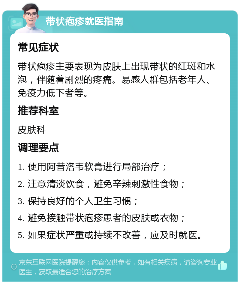 带状疱疹就医指南 常见症状 带状疱疹主要表现为皮肤上出现带状的红斑和水泡，伴随着剧烈的疼痛。易感人群包括老年人、免疫力低下者等。 推荐科室 皮肤科 调理要点 1. 使用阿昔洛韦软膏进行局部治疗； 2. 注意清淡饮食，避免辛辣刺激性食物； 3. 保持良好的个人卫生习惯； 4. 避免接触带状疱疹患者的皮肤或衣物； 5. 如果症状严重或持续不改善，应及时就医。