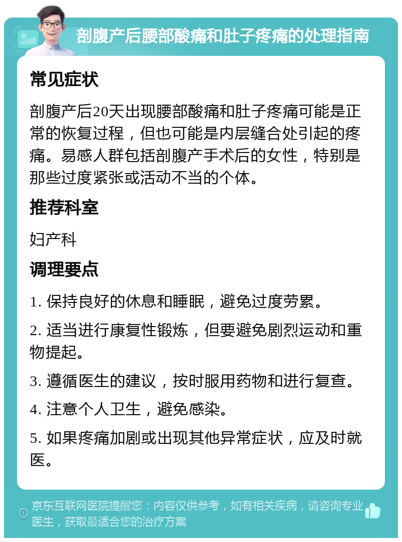 剖腹产后腰部酸痛和肚子疼痛的处理指南 常见症状 剖腹产后20天出现腰部酸痛和肚子疼痛可能是正常的恢复过程，但也可能是内层缝合处引起的疼痛。易感人群包括剖腹产手术后的女性，特别是那些过度紧张或活动不当的个体。 推荐科室 妇产科 调理要点 1. 保持良好的休息和睡眠，避免过度劳累。 2. 适当进行康复性锻炼，但要避免剧烈运动和重物提起。 3. 遵循医生的建议，按时服用药物和进行复查。 4. 注意个人卫生，避免感染。 5. 如果疼痛加剧或出现其他异常症状，应及时就医。