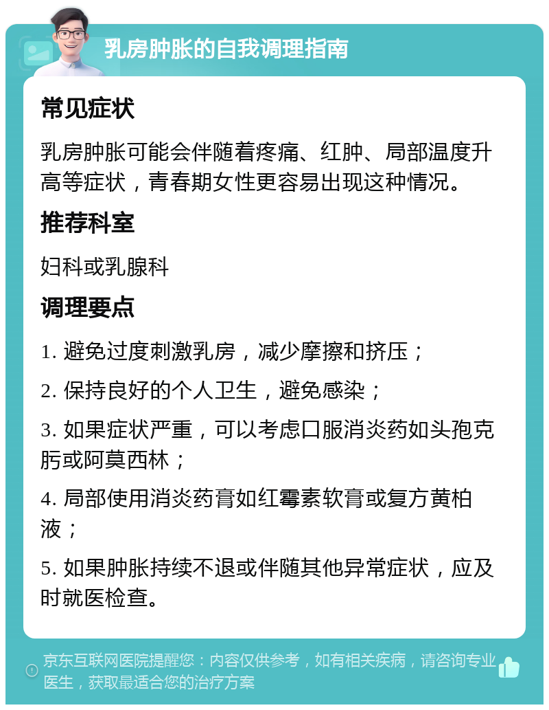 乳房肿胀的自我调理指南 常见症状 乳房肿胀可能会伴随着疼痛、红肿、局部温度升高等症状，青春期女性更容易出现这种情况。 推荐科室 妇科或乳腺科 调理要点 1. 避免过度刺激乳房，减少摩擦和挤压； 2. 保持良好的个人卫生，避免感染； 3. 如果症状严重，可以考虑口服消炎药如头孢克肟或阿莫西林； 4. 局部使用消炎药膏如红霉素软膏或复方黄柏液； 5. 如果肿胀持续不退或伴随其他异常症状，应及时就医检查。