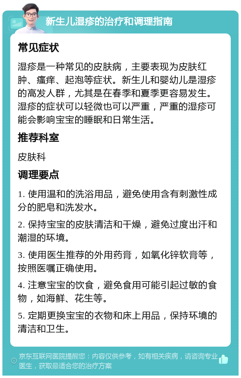 新生儿湿疹的治疗和调理指南 常见症状 湿疹是一种常见的皮肤病，主要表现为皮肤红肿、瘙痒、起泡等症状。新生儿和婴幼儿是湿疹的高发人群，尤其是在春季和夏季更容易发生。湿疹的症状可以轻微也可以严重，严重的湿疹可能会影响宝宝的睡眠和日常生活。 推荐科室 皮肤科 调理要点 1. 使用温和的洗浴用品，避免使用含有刺激性成分的肥皂和洗发水。 2. 保持宝宝的皮肤清洁和干燥，避免过度出汗和潮湿的环境。 3. 使用医生推荐的外用药膏，如氧化锌软膏等，按照医嘱正确使用。 4. 注意宝宝的饮食，避免食用可能引起过敏的食物，如海鲜、花生等。 5. 定期更换宝宝的衣物和床上用品，保持环境的清洁和卫生。